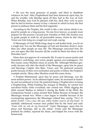 • He was the most generous of people, and liked to distribute
whatever he had. After Prophethood had been bestowed upon him, he
and his wealthy wife Khadija spent all they had in the way of God.
When Khadija, may God be pleased with her, died, they were so poor
that he had to borrow money to buy a shroud in which to bury the first
person to embrace Islam and his first supporter.
According to the Prophet, this world is like a tree whose shade is en-
joyed by people on a long journey. No one lives forever, so people must
prepare for the journey's second part: Paradise or Hell. His mission was
to guide people to truth by all permissible means, which he did. Once
'Umar saw him lying on a rough mat and wept, saying:
O Messenger of God! While kings sleep in soft feather beds, you lie on
a rough mat. You are the Messenger of God and therefore deserve more
than any other people an easy life. The Messenger answered him: Do
you not agree that [the luxuries of] the world be theirs but those of the
Hereafter ours?
Islam does not approve of a monastic life. It came to secure justice and
humanity's well-being, and warns people against over-indulgence. For
this reason, many Muslims chose an ascetic life. Although Muslims gen-
erally became rich after the death of the Messenger, upon him be peace
and blessings, Caliphs Abu Bakr, 'Umar, and 'Ali preferred austerity
partly because of their own inclination and partly to follow the Prophet's
example strictly. Many other Muslims made this same choice.
• Prophet Muhammad, upon him be peace and blessings, was the
most modest person. As he attained higher ranks, he increased in humil-
ity and servanthood to God. He preferred being a Prophet-slave to being
a Prophet-king. While building the mosque in Madina, he carried two
sun-dried bricks while everybody else carried one. While digging the
ditch around Madina to defend it during the Battle of the Ditch, the
Companions bound a stone around their bellies because of hunger; the
Messenger bound two. When a man began to tremble because of his
aweinspiring appearance, the Messenger calmed him, saying: "Don't be
afraid, brother. I am a man, like you, whose mother used to eat dry bread." A
mentally unbalanced woman once pulled him by the hand and said:
"Come with me and do my housework." God's Messenger, upon him be
peace and blessings, did as she asked. 'A'isha said the Messenger
patched his clothes, repaired his shoes, and helped his wives with the
housework.
148
 