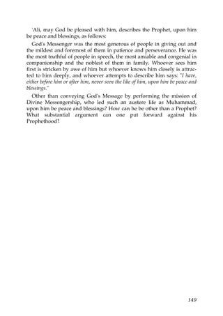 'Ali, may God be pleased with him, describes the Prophet, upon him
be peace and blessings, as follows:
God's Messenger was the most generous of people in giving out and
the mildest and foremost of them in patience and perseverance. He was
the most truthful of people in speech, the most amiable and congenial in
companionship and the noblest of them in family. Whoever sees him
first is stricken by awe of him but whoever knows him closely is attrac-
ted to him deeply, and whoever attempts to describe him says: "I have,
either before him or after him, never seen the like of him, upon him be peace and
blessings."
Other than conveying God's Message by performing the mission of
Divine Messengership, who led such an austere life as Muhammad,
upon him be peace and blessings? How can he be other than a Prophet?
What substantial argument can one put forward against his
Prophethood?
149
 