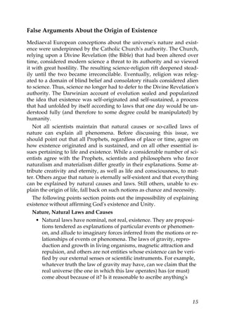 False Arguments About the Origin of Existence
Mediaeval European conceptions about the universe's nature and exist-
ence were underpinned by the Catholic Church's authority. The Church,
relying upon a Divine Revelation (the Bible) that had been altered over
time, considered modern science a threat to its authority and so viewed
it with great hostility. The resulting science-religion rift deepened stead-
ily until the two became irreconcilable. Eventually, religion was releg-
ated to a domain of blind belief and consolatory rituals considered alien
to science. Thus, science no longer had to defer to the Divine Revelation's
authority. The Darwinian account of evolution sealed and popularized
the idea that existence was self-originated and self-sustained, a process
that had unfolded by itself according to laws that one day would be un-
derstood fully (and therefore to some degree could be manipulated) by
humanity.
Not all scientists maintain that natural causes or so-called laws of
nature can explain all phenomena. Before discussing this issue, we
should point out that all Prophets, regardless of place or time, agree on
how existence originated and is sustained, and on all other essential is-
sues pertaining to life and existence. While a considerable number of sci-
entists agree with the Prophets, scientists and philosophers who favor
naturalism and materialism differ greatly in their explanations. Some at-
tribute creativity and eternity, as well as life and consciousness, to mat-
ter. Others argue that nature is eternally self-existent and that everything
can be explained by natural causes and laws. Still others, unable to ex-
plain the origin of life, fall back on such notions as chance and necessity.
The following points section points out the impossibility of explaining
existence without affirming God's existence and Unity.
Nature, Natural Laws and Causes
• Natural laws have nominal, not real, existence. They are proposi-
tions tendered as explanations of particular events or phenomen-
on, and allude to imaginary forces inferred from the motions or re-
lationships of events or phenomena. The laws of gravity, repro-
duction and growth in living organisms, magnetic attraction and
repulsion, and others are not entities whose existence can be veri-
fied by our external senses or scientific instruments. For example,
whatever truth the law of gravity may have, can we claim that the
real universe (the one in which this law operates) has (or must)
come about because of it? Is it reasonable to ascribe anything's
15
 
