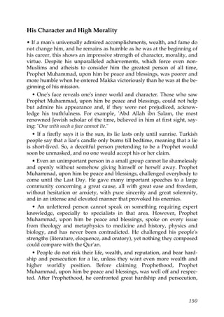 His Character and High Morality
• If a man's universally admired accomplishments, wealth, and fame do
not change him, and he remains as humble as he was at the beginning of
his career, this shows an impressive strength of character, morality, and
virtue. Despite his unparalleled achievements, which force even non-
Muslims and atheists to consider him the greatest person of all time,
Prophet Muhammad, upon him be peace and blessings, was poorer and
more humble when he entered Makka victoriously than he was at the be-
ginning of his mission.
• One's face reveals one's inner world and character. Those who saw
Prophet Muhammad, upon him be peace and blessings, could not help
but admire his appearance and, if they were not prejudiced, acknow-
ledge his truthfulness. For example, 'Abd Allah ibn Salam, the most
renowned Jewish scholar of the time, believed in him at first sight, say-
ing: "One with such a face cannot lie."
• If a firefly says it is the sun, its lie lasts only until sunrise. Turkish
people say that a liar's candle only burns till bedtime, meaning that a lie
is short-lived. So, a deceitful person pretending to be a Prophet would
soon be unmasked, and no one would accept his or her claim.
• Even an unimportant person in a small group cannot lie shamelessly
and openly without somehow giving himself or herself away. Prophet
Muhammad, upon him be peace and blessings, challenged everybody to
come until the Last Day. He gave many important speeches to a large
community concerning a great cause, all with great ease and freedom,
without hesitation or anxiety, with pure sincerity and great solemnity,
and in an intense and elevated manner that provoked his enemies.
• An unlettered person cannot speak on something requiring expert
knowledge, especially to specialists in that area. However, Prophet
Muhammad, upon him be peace and blessings, spoke on every issue
from theology and metaphysics to medicine and history, physics and
biology, and has never been contradicted. He challenged his people's
strengths (literature, eloquence, and oratory), yet nothing they composed
could compare with the Qur'an.
• People do not risk their life, wealth, and reputation, and bear hard-
ship and persecution for a lie, unless they want even more wealth and
higher worldly position. Before claiming Prophethood, Prophet
Muhammad, upon him be peace and blessings, was well off and respec-
ted. After Prophethood, he confronted great hardship and persecution,
150
 