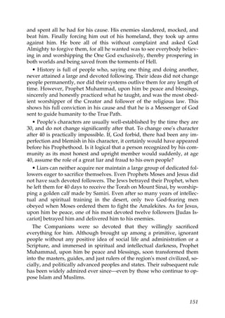 and spent all he had for his cause. His enemies slandered, mocked, and
beat him. Finally forcing him out of his homeland, they took up arms
against him. He bore all of this without complaint and asked God
Almighty to forgive them, for all he wanted was to see everybody believ-
ing in and worshipping the One God exclusively, thereby prospering in
both worlds and being saved from the torments of Hell.
• History is full of people who, saying one thing and doing another,
never attained a large and devoted following. Their ideas did not change
people permanently, nor did their systems outlive them for any length of
time. However, Prophet Muhammad, upon him be peace and blessings,
sincerely and honestly practiced what he taught, and was the most obed-
ient worshipper of the Creator and follower of the religious law. This
shows his full conviction in his cause and that he is a Messenger of God
sent to guide humanity to the True Path.
• People's characters are usually well-established by the time they are
30, and do not change significantly after that. To change one's character
after 40 is practically impossible. If, God forbid, there had been any im-
perfection and blemish in his character, it certainly would have appeared
before his Prophethood. Is it logical that a person recognized by his com-
munity as its most honest and upright member would suddenly, at age
40, assume the role of a great liar and fraud to his own people?
• Liars can neither acquire nor maintain a large group of dedicated fol-
lowers eager to sacrifice themselves. Even Prophets Moses and Jesus did
not have such devoted followers. The Jews betrayed their Prophet, when
he left them for 40 days to receive the Torah on Mount Sinai, by worship-
ping a golden calf made by Samiri. Even after so many years of intellec-
tual and spiritual training in the desert, only two God-fearing men
obeyed when Moses ordered them to fight the Amalekites. As for Jesus,
upon him be peace, one of his most devoted twelve followers [Judas Is-
cariot] betrayed him and delivered him to his enemies.
The Companions were so devoted that they willingly sacrificed
everything for him. Although brought up among a primitive, ignorant
people without any positive idea of social life and administration or a
Scripture, and immersed in spiritual and intellectual darkness, Prophet
Muhammad, upon him be peace and blessings, soon transformed them
into the masters, guides, and just rulers of the region's most civilized, so-
cially, and politically advanced peoples and states. Their subsequent rule
has been widely admired ever since—even by those who continue to op-
pose Islam and Muslims.
151
 