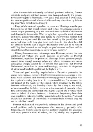 Also, innumerable universally acclaimed profound scholars, famous
scientists, and pure, spiritual masters have been produced by the genera-
tions following the Companions. How could they establish a civilization,
the most magnificent and advanced of its and any other time, by follow-
ing a liar? God forbid such a thought!
• Prophet Muhammad, upon him be peace and blessings, was the per-
fect exemplar of high moral conduct and virtue. He appeared among a
desert people possessing only the most rudimentary level of civilization
and devoted to immorality. Who brought him up as the most virtuous
and moral person? His father died before he was born; his mother died
when he was 6 years old. He was then raised by his grandfather and
uncle, but how could they give these perfections to him when they did
not embody them to such a degree? His teacher was God, as he himself
said: "My Lord educated me and taught me good manners, and how well He
educated me and how beautifully He taught me good manners."
• History has seen many virtuous persons. However, no one has ever
combined all virtues and good qualities as perfectly as Prophet
Muhammad, upon him be peace and blessings. Many generous people
cannot show enough courage when and where necessary, and many
courageous people cannot be so lenient and generous. But Prophet
Muhammad, upon him be peace and blessings, combined in his person
all virtues and laudable qualities at the highest level.
Virtue and good morality require balance. Excessive generosity be-
comes extravagance, excessive thrift becomes miserliness, courage is con-
fused with rashness, and dialectics or demagogy with intelligence. Vir-
tue requires knowing how to act in certain conditions. For instance, the
self-respect of the weak for the strong, when assumed by the latter,
becomes self-conceit; the humility shown by the strong to the weak,
when assumed by the latter, becomes self-abasement. A person's volun-
tary forbearance and sacrifice (of one's rights) is good and a virtue; when
done on behalf of others, however, it is treason. People may bear their
own conditions patiently, but they cannot do so for the nation. Pride and
indignation on behalf of the nation are commendable, whereas they are
not on behalf of oneself.
Prophet Muhammad was perfectly balanced in his virtues and good
moral qualities; perfectly courageous when necessary; perfectly mild,
forgiving, and humble among people; perfectly dignified but gracious;
and more generous than all others, but also thrifty and opposed to
152
 