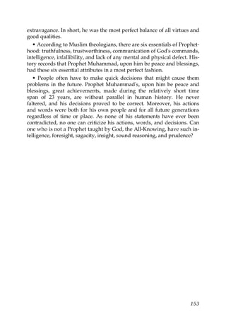 extravagance. In short, he was the most perfect balance of all virtues and
good qualities.
• According to Muslim theologians, there are six essentials of Prophet-
hood: truthfulness, trustworthiness, communication of God's commands,
intelligence, infallibility, and lack of any mental and physical defect. His-
tory records that Prophet Muhammad, upon him be peace and blessings,
had these six essential attributes in a most perfect fashion.
• People often have to make quick decisions that might cause them
problems in the future. Prophet Muhammad's, upon him be peace and
blessings, great achievements, made during the relatively short time
span of 23 years, are without parallel in human history. He never
faltered, and his decisions proved to be correct. Moreover, his actions
and words were both for his own people and for all future generations
regardless of time or place. As none of his statements have ever been
contradicted, no one can criticize his actions, words, and decisions. Can
one who is not a Prophet taught by God, the All-Knowing, have such in-
telligence, foresight, sagacity, insight, sound reasoning, and prudence?
153
 