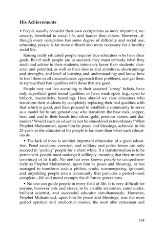 His Achievements
• People usually consider their own occupations as more important, ne-
cessary, beneficial to social life, and harder than others. However, al-
though every occupation has some degree of difficulty and social use,
educating people is far more difficult and more necessary for a healthy
social life.
Raising really educated people requires true educators who have clear
goals. But if such people are to succeed, they must embody what they
teach and advise to their students; intimately know their students' char-
acter and potential, as well as their desires and ambitions, shortcomings
and strengths, and level of learning and understanding; and know how
to treat them in all circumstances, approach their problems, and get them
to replace their bad qualities with those that are good.
People may not live according to their asserted "strong" beliefs, have
only superficial good moral qualities, or have weak spots (e.g., open to
bribery, insensitivity, hoarding). How should we view educators who
transform their students by completely replacing their bad qualities with
that which is good, and then proceed to establish a community to serve
as a model for future generations; who transform the base rock, copper,
iron, and coal in their hands into silver, gold, precious stones, and dia-
monds? Would such an educator not be considered extraordinary? What
Prophet Muhammad, upon him be peace and blessings, achieved in his
23 years as the educator of his people is far more than what such educat-
ors do.
• The lack of force is another important dimension of a good educa-
tion. Penal sanctions, coercion, and military and police forces can only
succeed in "guiding" people for a short while. If a transformation is to be
permanent, people must undergo it willingly, meaning that they must be
convinced of its truth. No one has ever known people so comprehens-
ively as Prophet Muhammad, upon him be peace and blessings, or has
managed to transform such a pitiless, crude, warmongering, ignorant,
and unyielding people into a community that provides a perfect—and
complete—life and moral example for all future generations.
• No one can guide people in every field of life. It is very difficult for
anyone, however able and clever, to be an able statesman, commander,
brilliant scientist, and successful educator simultaneously. However,
Prophet Muhammad, upon him be peace and blessings, was the most
perfect spiritual and intellectual master, the most able statesman and
154
 