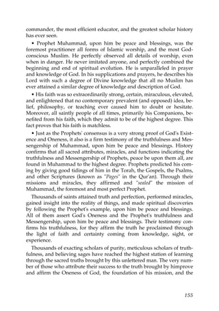 commander, the most efficient educator, and the greatest scholar history
has ever seen.
• Prophet Muhammad, upon him be peace and blessings, was the
foremost practitioner all forms of Islamic worship, and the most God-
conscious Muslim. He perfectly observed all details of worship, even
when in danger. He never imitated anyone, and perfectly combined the
beginning and end of spiritual evolution. He is unparalleled in prayer
and knowledge of God. In his supplications and prayers, he describes his
Lord with such a degree of Divine knowledge that all no Muslim has
ever attained a similar degree of knowledge and description of God.
• His faith was so extraordinarily strong, certain, miraculous, elevated,
and enlightened that no contemporary prevalent (and opposed) idea, be-
lief, philosophy, or teaching ever caused him to doubt or hesitate.
Moreover, all saintly people of all times, primarily his Companions, be-
nefited from his faith, which they admit to be of the highest degree. This
fact proves that his faith is matchless.
• Just as the Prophets' consensus is a very strong proof of God's Exist-
ence and Oneness, it also is a firm testimony of the truthfulness and Mes-
sengership of Muhammad, upon him be peace and blessings. History
confirms that all sacred attributes, miracles, and functions indicating the
truthfulness and Messengership of Prophets, peace be upon them all, are
found in Muhammad to the highest degree. Prophets predicted his com-
ing by giving good tidings of him in the Torah, the Gospels, the Psalms,
and other Scriptures (known as "Pages" in the Qur'an). Through their
missions and miracles, they affirmed and "sealed" the mission of
Muhammad, the foremost and most perfect Prophet.
Thousands of saints attained truth and perfection, performed miracles,
gained insight into the reality of things, and made spiritual discoveries
by following the Prophet's example, upon him be peace and blessings.
All of them assert God's Oneness and the Prophet's truthfulness and
Messengership, upon him be peace and blessings. Their testimony con-
firms his truthfulness, for they affirm the truth he proclaimed through
the light of faith and certainty coming from knowledge, sight, or
experience.
Thousands of exacting scholars of purity, meticulous scholars of truth-
fulness, and believing sages have reached the highest station of learning
through the sacred truths brought by this unlettered man. The very num-
ber of those who attribute their success to the truth brought by himprove
and affirm the Oneness of God, the foundation of his mission, and the
155
 