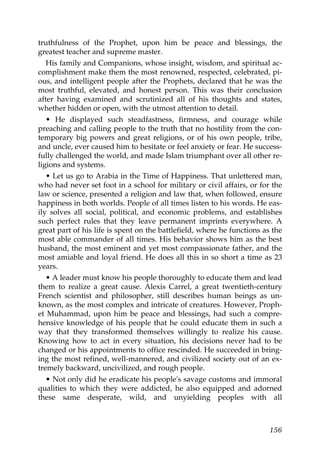 truthfulness of the Prophet, upon him be peace and blessings, the
greatest teacher and supreme master.
His family and Companions, whose insight, wisdom, and spiritual ac-
complishment make them the most renowned, respected, celebrated, pi-
ous, and intelligent people after the Prophets, declared that he was the
most truthful, elevated, and honest person. This was their conclusion
after having examined and scrutinized all of his thoughts and states,
whether hidden or open, with the utmost attention to detail.
• He displayed such steadfastness, firmness, and courage while
preaching and calling people to the truth that no hostility from the con-
temporary big powers and great religions, or of his own people, tribe,
and uncle, ever caused him to hesitate or feel anxiety or fear. He success-
fully challenged the world, and made Islam triumphant over all other re-
ligions and systems.
• Let us go to Arabia in the Time of Happiness. That unlettered man,
who had never set foot in a school for military or civil affairs, or for the
law or science, presented a religion and law that, when followed, ensure
happiness in both worlds. People of all times listen to his words. He eas-
ily solves all social, political, and economic problems, and establishes
such perfect rules that they leave permanent imprints everywhere. A
great part of his life is spent on the battlefield, where he functions as the
most able commander of all times. His behavior shows him as the best
husband, the most eminent and yet most compassionate father, and the
most amiable and loyal friend. He does all this in so short a time as 23
years.
• A leader must know his people thoroughly to educate them and lead
them to realize a great cause. Alexis Carrel, a great twentieth-century
French scientist and philosopher, still describes human beings as un-
known, as the most complex and intricate of creatures. However, Proph-
et Muhammad, upon him be peace and blessings, had such a compre-
hensive knowledge of his people that he could educate them in such a
way that they transformed themselves willingly to realize his cause.
Knowing how to act in every situation, his decisions never had to be
changed or his appointments to office rescinded. He succeeded in bring-
ing the most refined, well-mannered, and civilized society out of an ex-
tremely backward, uncivilized, and rough people.
• Not only did he eradicate his people's savage customs and immoral
qualities to which they were addicted, he also equipped and adorned
these same desperate, wild, and unyielding peoples with all
156
 