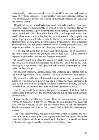 praiseworthy virtues and made them the world's teachers and masters,
even of civilized nations. His domination was not outward; rather, he
was the beloved of hearts, the teacher of minds, the trainer of souls, and
the ruler of spirits.
Despite all the advanced techniques and methods, modern communit-
ies cannot remove permanently so smnall a vice as smoking. However,
Prophet Muhammad, upon him be peace and blessings, quickly removed
many ingrained bad habits with little effort, and replaced them with
good habits in such a way that they became inherent in his people's very
being. If people do not believe this, let them go there with hundreds of
philosophers, sociologists, psychologists, pedagogues, and educators
and see if they can achieve in 100 years even a small portion of what the
Prophet, upon him be peace and blessings, achieved in a year.
• The Prophet, upon him be peace and blessings, met all of his detract-
ors with a smile. When the Qurayshi leaders told Abu Talib to make his
nephew abandon his mission, the Prophet answered:
O uncle! Should they place the sun in my right hand and the moon in
my left, so as to make me renounce this mission, I shall not do so. I will
never give it up; either it will please God to make it triumph or I shall
perish in the attempt.
On another occasion, a deputation of the Qurayshi elite offered him all
the worldly glory they could imagine if he would abandon his mission:
If you want wealth, we will amass for you as much as you wish; if you
aspire to win honor and power, we are prepared to swear allegiance to
you as our overlord and king; if you have a fancy for beauty, you shall
have the hand of the most beautiful maiden of your own choice.
The terms would be extremely tempting for anyone, but they had no
significance in the eyes of the Prophet, upon him be peace and blessings.
He responded:
I want neither wealth nor power. God has commissioned me as a
warner to humanity. I deliver His Message to you. Should you accept it,
you shall have felicity in this life and eternal bliss in the life Hereafter.
Should you reject the Word of God, surely God will decide between you
and me.
The faith, perseverance, and resolution with which he carried his mis-
sion to ultimate success prove the supreme truth of his cause. Had there
been the slightest doubt or uncertainty in his heart, he could not have
withstood the opposition that continued for 21 long years.
157
 