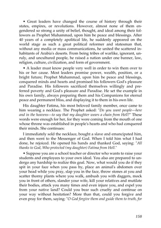 • Great leaders have changed the course of history through their
states, empires, or revolutions. However, almost none of them en-
gendered so strong a unity of belief, thought, and ideal among their fol-
lowers as Prophet Muhammad, upon him be peace and blessings. After
40 years of a completely apolitical life, he suddenly appeared on the
world stage as such a great political reformer and statesman that,
without any media or mass communications, he united the scattered in-
habitants of Arabia's deserts. From being tribes of warlike, ignorant, un-
ruly, and uncultured people, he raised a nation under one banner, law,
religion, culture, civilization, and form of government.
• A leader must know people very well in order to win them over to
his or her cause. Most leaders promise power, wealth, position, or a
bright future; Prophet Muhammad, upon him be peace and blessings,
conquered minds and hearts and promised his followers God's pleasure
and Paradise. His followers sacrificed themselves willingly and pre-
ferred poverty and God's pleasure and Paradise. He set the example in
his own family, always preparing them and his Companions for eternal
peace and permanent bliss, and displaying it to them in his own life.
His daughter Fatima, his most beloved family member, once came to
him wearing a necklace. The Prophet asked: "Do you want people—here
and in the heavens—to say that my daughter wears a chain from Hell?" These
words were enough for her, for they were coming from the mouth of one
whose throne was established in people's hearts and who had conquered
their minds. She continues:
I immediately sold the necklace, bought a slave and emancipated him,
and then went to the Messenger of God. When I told him what I had
done, he rejoiced. He opened his hands and thanked God, saying: "All
thanks to God, Who protected (my daughter) Fatima from Hell."
• Suppose you are a school teacher or director who wants to raise your
students and employees to your own ideal. You also are prepared to un-
dergo any hardship to realize this goal. Now, what would you do if they
spit in your face when you pass by, place an animal's abdomen over
your head while you pray, slap you in the face, throw stones at you and
scatter thorny plants where you walk, ambush you with daggers, mock
you in front of others, slander your wife, kill your relatives and mutilate
their bodies, attack you many times and even injure you, and expel you
from your native land? Could you bear such cruelty and continue on
your way without hesitation? More than that, could you forgive and
even pray for them, saying: "O God forgive them and guide them to truth, for
158
 