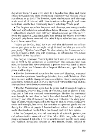 they do not know." If you were taken to a Paradise-like place and could
choose between living there or returning to resume your mission, would
you choose to go back? The Prophet, upon him be peace and blessings,
underwent all of this and still chose to return to his people and trans-
form them into the best community known to history. Would you?
• The Prophet, upon him be peace and blessings, sent envoys to the
Adal and al-Qarah tribes to teach them Islam. However, members of the
Hudhayl tribe attacked them half-way, killed some and gave the surviv-
ors to the Quraysh. Zayd ibn Dasina was among the envoys. Before the
Qurayshi polytheists executed him, Abu Sufyan, who had not yet em-
braced Islam, asked him:
"I adjure you by God, Zayd, don't you wish that Muhammad was with us
now in your place so that we might cut off his head, and that you were with
your family?" "By God," said Zayd, "let alone wishing that Muhammad were
here in my place so that I were with my family, I do not wish that even a thorn
should hurt his feet in Madina."
Abu Sufyan remarked: "I swear by God that I have never seen a man who
was so loved by his Companions as Muhammad." This remains true even
now, for history has never produced a person who was (and is) more
loved by his or her followers than Prophet Muhammad, upon him be
peace and blessings.
• Prophet Muhammad, upon him be peace and blessings, answered
innumerable questions from the polytheists, Jews, and Christians of his
time on such widely divergent issues as religion, history, metaphysics,
astronomy, medicine, and so on. He answered without faltering, and his
answers have never been proven wrong.
• Prophet Muhammad, upon him be peace and blessings, brought a
law, a religion, a way of life, a code of worship, a way of prayer, a mes-
sage, and a faith that was (and remains) unique. The law this unlettered
man brought is matchless in that it has administered, both justly and
precisely, one-fifth of humanity for fourteen centuries. The daily prac-
tices of Islam, which originated in the Qur'an and his own sayings, pre-
cepts, and example, has served for centuries as a peerless guide and au-
thority for billions of people. It has trained and refined their minds and
souls, illumined and purified their hearts, and perfected their spirits.
After the Companions, who led humanity in all scientific, political, so-
cial, administrative, economic and other fields of life, many other worthy
people appeared. I list only a few of countless such people: such saints
and purified, meticulous scholars as Abu Hanifa, Shafi'i, Bayazid al-
159
 