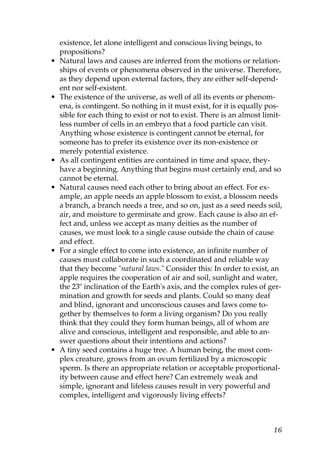 existence, let alone intelligent and conscious living beings, to
propositions?
• Natural laws and causes are inferred from the motions or relation-
ships of events or phenomena observed in the universe. Therefore,
as they depend upon external factors, they are either self-depend-
ent nor self-existent.
• The existence of the universe, as well of all its events or phenom-
ena, is contingent. So nothing in it must exist, for it is equally pos-
sible for each thing to exist or not to exist. There is an almost limit-
less number of cells in an embryo that a food particle can visit.
Anything whose existence is contingent cannot be eternal, for
someone has to prefer its existence over its non-existence or
merely potential existence.
• As all contingent entities are contained in time and space, they-
have a beginning. Anything that begins must certainly end, and so
cannot be eternal.
• Natural causes need each other to bring about an effect. For ex-
ample, an apple needs an apple blossom to exist, a blossom needs
a branch, a branch needs a tree, and so on, just as a seed needs soil,
air, and moisture to germinate and grow. Each cause is also an ef-
fect and, unless we accept as many deities as the number of
causes, we must look to a single cause outside the chain of cause
and effect.
• For a single effect to come into existence, an infinite number of
causes must collaborate in such a coordinated and reliable way
that they become "natural laws." Consider this: In order to exist, an
apple requires the cooperation of air and soil, sunlight and water,
the 23º inclination of the Earth's axis, and the complex rules of ger-
mination and growth for seeds and plants. Could so many deaf
and blind, ignorant and unconscious causes and laws come to-
gether by themselves to form a living organism? Do you really
think that they could they form human beings, all of whom are
alive and conscious, intelligent and responsible, and able to an-
swer questions about their intentions and actions?
• A tiny seed contains a huge tree. A human being, the most com-
plex creature, grows from an ovum fertilized by a microscopic
sperm. Is there an appropriate relation or acceptable proportional-
ity between cause and effect here? Can extremely weak and
simple, ignorant and lifeless causes result in very powerful and
complex, intelligent and vigorously living effects?
16
 