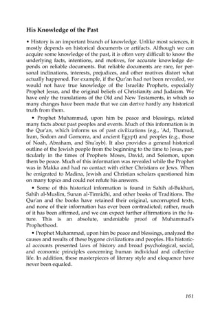 His Knowledge of the Past
• History is an important branch of knowledge. Unlike most sciences, it
mostly depends on historical documents or artifacts. Although we can
acquire some knowledge of the past, it is often very difficult to know the
underlying facts, intentions, and motives, for accurate knowledge de-
pends on reliable documents. But reliable documents are rare, for per-
sonal inclinations, interests, prejudices, and other motives distort what
actually happened. For example, if the Qur'an had not been revealed, we
would not have true knowledge of the Israelite Prophets, especially
Prophet Jesus, and the original beliefs of Christianity and Judaism. We
have only the translations of the Old and New Testaments, in which so
many changes have been made that we can derive hardly any historical
truth from them.
• Prophet Muhammad, upon him be peace and blessings, related
many facts about past peoples and events. Much of this information is in
the Qur'an, which informs us of past civilizations (e.g., 'Ad, Thamud,
Iram, Sodom and Gomorra, and ancient Egypt) and peoples (e.g., those
of Noah, Abraham, and Shu'ayb). It also provides a general historical
outline of the Jewish people from the beginning to the time to Jesus, par-
ticularly in the times of Prophets Moses, David, and Solomon, upon
them be peace. Much of this information was revealed while the Prophet
was in Makka and had no contact with either Christians or Jews. When
he emigrated to Madina, Jewish and Christian scholars questioned him
on many topics and could not refute his answers.
• Some of this historical information is found in Sahih al-Bukhari,
Sahih al-Muslim, Sunan al-Tirmidhi, and other books of Traditions. The
Qur'an and the books have retained their original, uncorrupted texts,
and none of their information has ever been contradicted; rather, much
of it has been affirmed, and we can expect further affirmations in the fu-
ture. This is an absolute, undeniable proof of Muhammad's
Prophethood.
• Prophet Muhammad, upon him be peace and blessings, analyzed the
causes and results of these bygone civilizations and peoples. His historic-
al accounts presented laws of history and broad psychological, social,
and economic principles concerning human individual and collective
life. In addition, these masterpieces of literary style and eloquence have
never been equaled.
161
 