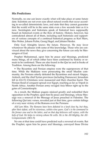 His Predictions
Normally, no one can know exactly what will take place at some future
date. Scientists are not even sure about natural events that occur accord-
ing to so-called deterministic laws, and state that they cannot guarantee
that the world will be in the same state even a few seconds later as it is
now. Sociologists and historians speak of historical laws supposedly
based on historical events or the flow of history. History, however, has
contradicted almost all of them, including such historians and support-
ers of various concepts of a continual historical progress as Karl Marx,
Max Weber, Johann Fichte, Georg Hegel, and Johann Herder.
Only God Almighty knows the future. However, He may favor
whomever He pleases with some of this knowledge. Those who are con-
vinced about the news they give concerning the future can only be Mes-
sengers of God.
Prophet Muhammad, upon him be peace and blessings, predicted
many things, all of which either have been confirmed by history or re-
main to be confirmed. These are also found in the Qur'an and in books of
Tradition. Among them are the following:
• The Byzantine and Persian empires were the superpowers of that
time. While the Makkans were persecuting the small Muslim com-
munity, the Persians utterly defeated the Byzantines and siezed Aleppo,
Antioch, and the chief Syrian provinces (including Damascus). Jerusalem
fell in 614-15; Christians were massacred and their churches burnt. The
Persian flood of conquest spread over Egypt, reaching as far as Tripoli in
North Africa. Another Persian army ravaged Asia Minor right up to the
gates of Constantinople.
As a result, the Makkan pagans rejoiced greatly and redoubled their
opposition to the Prophet, upon him be peace and blessings, whose Mes-
sage was a renewal of the Message of Jesus preached in Palestine. The
following Qur'anic verses, revealed just at that time, gave certain tidings
of a very near victory of the Romans over the Persians:
Alif Lam Mim. The Romans have been defeated in a land close by, but they,
after their defeat, will be victorious, within nine years. God's is the command in
the former case and in the latter, and on that day believers will rejoice, with the
help of God. He helps to victory whom He wills. He is the All-Mighty, the All-
Compassionate. (30:1-5)
No one at that time could have predicted such a reversal of events. But
the Prophet, upon him be peace and blessings, conveyed these Divine
162
 