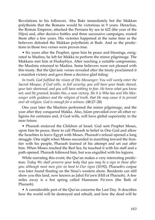 Revelations to his followers. Abu Bakr immediately bet the Makkan
polytheists that the Romans would be victorious in 9 years. Heraclius,
the Roman Emperor, attacked the Persians by sea in 622 (the year of the
Hijra) and, after decisive battles and three successive campaigns, routed
them after a few years. His victories happened at the same time as the
believers defeated the Makkan polytheists at Badr. And so the predic-
tions in those two verses were proven true.
• Six years after the Prophet, upon him be peace and blessings, emig-
rated to Madina, he left for Makka to perform the minor pilgrimage. The
Makkans met him at Hudaybiya. After reaching a suitable compromise,
the Muslims returned to Madina. Some believers were not pleased with
this treaty. But the Qur'anic verses revealed after the treaty proclaimed it
a manifest victory and gave them a decisive glad tiding:
In truth, God fulfilled the vision of His Messenger: You will surely enter the
Sacred Mosque, if God wills, in full security; you will have your heads shaved,
your hair shortened, and you will have nothing to fear. He knew what you knew
not, and He granted, besides this, a near victory. He it is Who has sent His Mes-
senger with guidance and the religion of truth, that He may cause it to prevail
over all religion. God is enough for a witness. (48:27–28)
One year later the Muslims performed the minor pilgrimage, and the
year after they conquered Makka. Also, Islam prevailed over all other re-
ligions for centuries and, if God wills, will have global superiority in the
near future.
• Pharaoh enslaved the Children of Israel. God sent Prophet Moses,
upon him be peace, there to call Pharaoh to belief in One God and allow
the Israelites to leave Egypt with Moses. Pharaoh's refusal opened a long
struggle. One night when Moses succeeded in marching toward the fron-
tier with his people, Pharaoh learned of his attempt and set out after
him. When Moses reached the Red Sea, he touched it with his staff and a
path opened. Pharaoh followed him, but was engulfed with his legions.
While narrating this event, the Qur'an makes a very interesting predic-
tion: Today We shall preserve your body that you may be a sign to those after
you: although most men give no heed to Our signs (10:92). Pharaoh's corpse
was later found floating on the Sinai's western shore. Residents can still
show you this land, now known as Jabal Fir'awn (Hill of Pharaoh). A few
miles away is a hot spring called Hammam Fir'awn (the Bath of
Pharaoh).
• A considerable part of the Qur'an concerns the Last Day. It describes
how the world will be destroyed and rebuilt, and how the dead will be
163
 