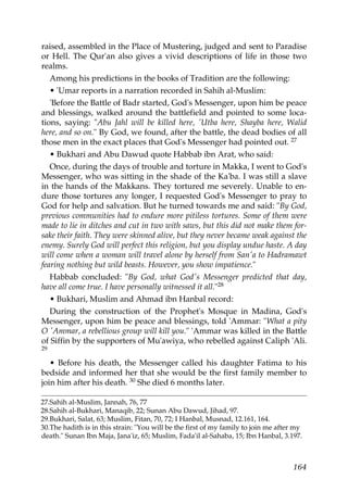raised, assembled in the Place of Mustering, judged and sent to Paradise
or Hell. The Qur'an also gives a vivid descriptions of life in those two
realms.
Among his predictions in the books of Tradition are the following:
• 'Umar reports in a narration recorded in Sahih al-Muslim:
'Before the Battle of Badr started, God's Messenger, upon him be peace
and blessings, walked around the battlefield and pointed to some loca-
tions, saying: "Abu Jahl will be killed here, 'Utba here, Shayba here, Walid
here, and so on." By God, we found, after the battle, the dead bodies of all
those men in the exact places that God's Messenger had pointed out. 27
• Bukhari and Abu Dawud quote Habbab ibn Arat, who said:
Once, during the days of trouble and torture in Makka, I went to God's
Messenger, who was sitting in the shade of the Ka'ba. I was still a slave
in the hands of the Makkans. They tortured me severely. Unable to en-
dure those tortures any longer, I requested God's Messenger to pray to
God for help and salvation. But he turned towards me and said: "By God,
previous communities had to endure more pitiless tortures. Some of them were
made to lie in ditches and cut in two with saws, but this did not make them for-
sake their faith. They were skinned alive, but they never became weak against the
enemy. Surely God will perfect this religion, but you display undue haste. A day
will come when a woman will travel alone by herself from San'a to Hadramawt
fearing nothing but wild beasts. However, you show impatience."
Habbab concluded: "By God, what God's Messenger predicted that day,
have all come true. I have personally witnessed it all."28
• Bukhari, Muslim and Ahmad ibn Hanbal record:
During the construction of the Prophet's Mosque in Madina, God's
Messenger, upon him be peace and blessings, told 'Ammar: "What a pity
O 'Ammar, a rebellious group will kill you." 'Ammar was killed in the Battle
of Siffin by the supporters of Mu'awiya, who rebelled against Caliph 'Ali.
29
• Before his death, the Messenger called his daughter Fatima to his
bedside and informed her that she would be the first family member to
join him after his death. 30 She died 6 months later.
27.Sahih al-Muslim, Jannah, 76, 77
28.Sahih al-Bukhari, Manaqib, 22; Sunan Abu Dawud, Jihad, 97.
29.Bukhari, Salat, 63; Muslim, Fitan, 70, 72; I Hanbal, Musnad, 12.161, 164.
30.The hadith is in this strain: "You will be the first of my family to join me after my
death." Sunan Ibn Maja, Jana'iz, 65; Muslim, Fada'il al-Sahaba, 15; Ibn Hanbal, 3.197.
164
 
