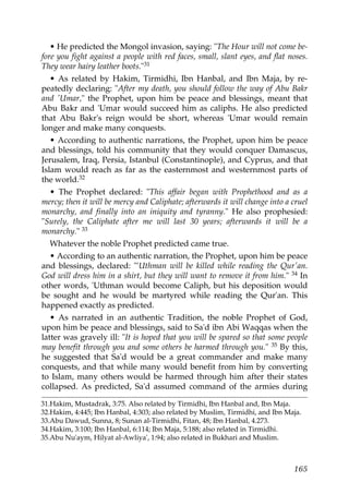 • He predicted the Mongol invasion, saying: "The Hour will not come be-
fore you fight against a people with red faces, small, slant eyes, and flat noses.
They wear hairy leather boots."31
• As related by Hakim, Tirmidhi, Ibn Hanbal, and Ibn Maja, by re-
peatedly declaring: "After my death, you should follow the way of Abu Bakr
and 'Umar," the Prophet, upon him be peace and blessings, meant that
Abu Bakr and 'Umar would succeed him as caliphs. He also predicted
that Abu Bakr's reign would be short, whereas 'Umar would remain
longer and make many conquests.
• According to authentic narrations, the Prophet, upon him be peace
and blessings, told his community that they would conquer Damascus,
Jerusalem, Iraq, Persia, Istanbul (Constantinople), and Cyprus, and that
Islam would reach as far as the easternmost and westernmost parts of
the world.32
• The Prophet declared: "This affair began with Prophethood and as a
mercy; then it will be mercy and Caliphate; afterwards it will change into a cruel
monarchy, and finally into an iniquity and tyranny." He also prophesied:
"Surely, the Caliphate after me will last 30 years; afterwards it will be a
monarchy." 33
Whatever the noble Prophet predicted came true.
• According to an authentic narration, the Prophet, upon him be peace
and blessings, declared: "'Uthman will be killed while reading the Qur'an.
God will dress him in a shirt, but they will want to remove it from him." 34 In
other words, 'Uthman would become Caliph, but his deposition would
be sought and he would be martyred while reading the Qur'an. This
happened exactly as predicted.
• As narrated in an authentic Tradition, the noble Prophet of God,
upon him be peace and blessings, said to Sa'd ibn Abi Waqqas when the
latter was gravely ill: "It is hoped that you will be spared so that some people
may benefit through you and some others be harmed through you." 35 By this,
he suggested that Sa'd would be a great commander and make many
conquests, and that while many would benefit from him by converting
to Islam, many others would be harmed through him after their states
collapsed. As predicted, Sa'd assumed command of the armies during
31.Hakim, Mustadrak, 3:75. Also related by Tirmidhi, Ibn Hanbal and, Ibn Maja.
32.Hakim, 4:445; Ibn Hanbal, 4:303; also related by Muslim, Tirmidhi, and Ibn Maja.
33.Abu Dawud, Sunna, 8; Sunan al-Tirmidhi, Fitan, 48; Ibn Hanbal, 4.273.
34.Hakim, 3:100; Ibn Hanbal, 6:114; Ibn Maja, 5:188; also related in Tirmidhi.
35.Abu Nu'aym, Hilyat al-Awliya', 1:94; also related in Bukhari and Muslim.
165
 