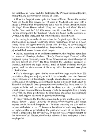 the Caliphate of 'Umar and, by destroying the Persian Sassanid Empire,
brought many people within the fold of Islam.
• Once the Prophet woke up in the house of Umm Haram, the aunt of
Anas ibn Malik (his servant for 10 years in Madina), and said with a
smile: "I dreamed that my community would fight in the sea sitting on thrones
like kings." Umm Haram asked: "Pray that I may be with them." He said
firmly: "You shall be." All this came true 40 years later, when Umm
Haram accompanied her husband 'Ubada ibn Samit on the conquest of
Cyprus. She died there, and her tomb remains a visited place.
• According to an authentic narration, the Prophet, upon him be peace
and blessings, declared: "A liar who claims Prophethood, as well as a blood-
thirsty tyrant, will appear from the Thaqif tribe." By this, he gave tidings of
the notorious Mukhtar, who claimed Prophethood, and the criminal Haj-
jaj, who killed tens of thousands of people.
• Again, according to an authentic narration, the Prophet, upon him
be peace and blessings, declared: "Surely, Constantinople (Istanbul) will be
conquered (by my community); how blessed the commander who will conquer it,
and how blessed his army." He thus foretold the Muslims' conquest of
Istanbul, indicated the high spiritual rank of Sultan Mehmed the Con-
queror, and the virtuousness of his army. What he foretold took place
centuries later.
• God's Messenger, upon him be peace and blessings, made about 300
predictions, the great majority of which have already come true. Some of
his predictions are, interestingly enough, about advances in science and
technology. For example, as recorded in Sahih al-Muslim and Sunan al-
Tirmidhi, he foretold that a pomegranate would suffice for as many as 20
people, with its rind providing shade for those who ate it, and that the
wheat grown in a small house balcony would be enough to feed a family
for a year. By these predictions, he must have indicated that humanity
would realize great advances in genetic engineering.
In his predictions, the Prophet, upon him be peace and blessings, nev-
er said "I think" "I guess" "It may be" or "It will probably happen" all of which
express doubt. Instead, he spoke as if he were watching the past and fu-
ture on a television screen. This means that either he had a very keen and
far sight capable of penetrating the past and future at the same time,
which is impossible for any mortal, or that he was a Prophet taught by
the Knower of All Things, the One for Whom all time and space is but a
single point.
166
 