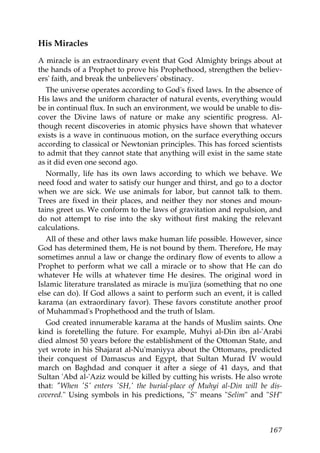 His Miracles
A miracle is an extraordinary event that God Almighty brings about at
the hands of a Prophet to prove his Prophethood, strengthen the believ-
ers' faith, and break the unbelievers' obstinacy.
The universe operates according to God's fixed laws. In the absence of
His laws and the uniform character of natural events, everything would
be in continual flux. In such an environment, we would be unable to dis-
cover the Divine laws of nature or make any scientific progress. Al-
though recent discoveries in atomic physics have shown that whatever
exists is a wave in continuous motion, on the surface everything occurs
according to classical or Newtonian principles. This has forced scientists
to admit that they cannot state that anything will exist in the same state
as it did even one second ago.
Normally, life has its own laws according to which we behave. We
need food and water to satisfy our hunger and thirst, and go to a doctor
when we are sick. We use animals for labor, but cannot talk to them.
Trees are fixed in their places, and neither they nor stones and moun-
tains greet us. We conform to the laws of gravitation and repulsion, and
do not attempt to rise into the sky without first making the relevant
calculations.
All of these and other laws make human life possible. However, since
God has determined them, He is not bound by them. Therefore, He may
sometimes annul a law or change the ordinary flow of events to allow a
Prophet to perform what we call a miracle or to show that He can do
whatever He wills at whatever time He desires. The original word in
Islamic literature translated as miracle is mu'jiza (something that no one
else can do). If God allows a saint to perform such an event, it is called
karama (an extraordinary favor). These favors constitute another proof
of Muhammad's Prophethood and the truth of Islam.
God created innumerable karama at the hands of Muslim saints. One
kind is foretelling the future. For example, Muhyi al-Din ibn al-'Arabi
died almost 50 years before the establishment of the Ottoman State, and
yet wrote in his Shajarat al-Nu'maniyya about the Ottomans, predicted
their conquest of Damascus and Egypt, that Sultan Murad IV would
march on Baghdad and conquer it after a siege of 41 days, and that
Sultan 'Abd al-'Aziz would be killed by cutting his wrists. He also wrote
that: "When 'S' enters 'SH,' the burial-place of Muhyi al-Din will be dis-
covered." Using symbols in his predictions, "S" means "Selim" and "SH"
167
 