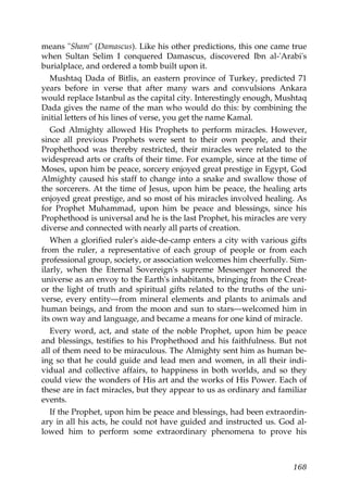 means "Sham" (Damascus). Like his other predictions, this one came true
when Sultan Selim I conquered Damascus, discovered Ibn al-'Arabi's
burialplace, and ordered a tomb built upon it.
Mushtaq Dada of Bitlis, an eastern province of Turkey, predicted 71
years before in verse that after many wars and convulsions Ankara
would replace Istanbul as the capital city. Interestingly enough, Mushtaq
Dada gives the name of the man who would do this: by combining the
initial letters of his lines of verse, you get the name Kamal.
God Almighty allowed His Prophets to perform miracles. However,
since all previous Prophets were sent to their own people, and their
Prophethood was thereby restricted, their miracles were related to the
widespread arts or crafts of their time. For example, since at the time of
Moses, upon him be peace, sorcery enjoyed great prestige in Egypt, God
Almighty caused his staff to change into a snake and swallow those of
the sorcerers. At the time of Jesus, upon him be peace, the healing arts
enjoyed great prestige, and so most of his miracles involved healing. As
for Prophet Muhammad, upon him be peace and blessings, since his
Prophethood is universal and he is the last Prophet, his miracles are very
diverse and connected with nearly all parts of creation.
When a glorified ruler's aide-de-camp enters a city with various gifts
from the ruler, a representative of each group of people or from each
professional group, society, or association welcomes him cheerfully. Sim-
ilarly, when the Eternal Sovereign's supreme Messenger honored the
universe as an envoy to the Earth's inhabitants, bringing from the Creat-
or the light of truth and spiritual gifts related to the truths of the uni-
verse, every entity—from mineral elements and plants to animals and
human beings, and from the moon and sun to stars—welcomed him in
its own way and language, and became a means for one kind of miracle.
Every word, act, and state of the noble Prophet, upon him be peace
and blessings, testifies to his Prophethood and his faithfulness. But not
all of them need to be miraculous. The Almighty sent him as human be-
ing so that he could guide and lead men and women, in all their indi-
vidual and collective affairs, to happiness in both worlds, and so they
could view the wonders of His art and the works of His Power. Each of
these are in fact miracles, but they appear to us as ordinary and familiar
events.
If the Prophet, upon him be peace and blessings, had been extraordin-
ary in all his acts, he could not have guided and instructed us. God al-
lowed him to perform some extraordinary phenomena to prove his
168
 