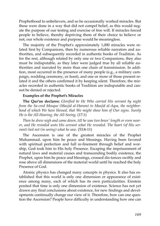 Prophethood to unbelievers, and so he occasionally worked miracles. But
these were done in a way that did not compel belief, as this would neg-
ate the purpose of our testing and exercise of free will. If miracles forced
people to believe, thereby depriving them of their choice to believe or
not, our whole existence and purpose would be meaningless.
The majority of the Prophet's approximately 1,000 miracles were re-
lated first by Companions, then by numerous reliable narrators and au-
thorities, and subsequently recorded in authentic books of Tradition. As
for the rest, although related by only one or two Companions, they also
must be indisputable, as they later were judged true by all reliable au-
thorities and narrated by more than one chain of transmission. In addi-
tion, most occurred in the presence of many people (e.g., a military cam-
paign, wedding ceremony, or feast), and one or more of those present re-
lated it and the others confirmed it by keeping silent. Therefore, the mir-
acles recorded in authentic books of Tradition are indisputable and can-
not be denied or rejected.
Examples of the Prophet's Miracles
The Qur'an declares: Glorified be He Who carried His servant by night
from the Sa-cred Mosque (Masjid al-Haram) to Masjid al-Aqsa, the neighbor-
hood of which We have blessed, that We might show him of Our signs. Surely
He is the All-Hearing, the All-Seeing. (17:1)
Then he drew nigh and came down, till he was two bows' length or even near-
er, and He revealed unto His servant what He revealed. The heart (of His ser-
vant) lied not (in seeing) what he saw. (53:8-11)
The Ascension is one of the greatest miracles of the Prophet
Muhammad, upon him be peace and blessings. Having been favored
with spiritual perfection and full re-finement through belief and wor-
ship, God took him to His holy Presence. Escaping the imprisonment of
natural laws and material causes and transcending bodily existence, the
Prophet, upon him be peace and blessings, crossed dis-tances swiftly and
rose above all dimensions of the material world until he reached the holy
Presence of God.
Atomic physics has changed many concepts in physics. It also has es-
tablished that this world is only one dimension or appearance of exist-
ence among many, each of which has its own particularities. Einstein
posited that time is only one dimension of existence. Science has not yet
drawn any final conclusions about existence, for new findings and devel-
opments continually change our view of it. Therefore, how can one ques-
tion the Ascension? People have difficulty in understanding how one can
169
 