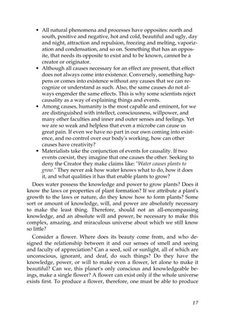• All natural phenomena and processes have opposites: north and
south, positive and negative, hot and cold, beautiful and ugly, day
and night, attraction and repulsion, freezing and melting, vaporiz-
ation and condensation, and so on. Something that has an oppos-
ite, that needs its opposite to exist and to be known, cannot be a
creator or originator.
• Although all causes necessary for an effect are present, that effect
does not always come into existence. Conversely, something hap-
pens or comes into existence without any causes that we can re-
cognize or understand as such. Also, the same causes do not al-
ways engender the same effects. This is why some scientists reject
causality as a way of explaining things and events.
• Among causes, humanity is the most capable and eminent, for we
are distinguished with intellect, consciousness, willpower, and
many other faculties and inner and outer senses and feelings. Yet
we are so weak and helpless that even a microbe can cause us
great pain. If even we have no part in our own coming into exist-
ence, and no control over our body's working, how can other
causes have creativity?
• Materialists take the conjunction of events for causality. If two
events coexist, they imagine that one causes the other. Seeking to
deny the Creator they make claims like: "Water causes plants to
grow." They never ask how water knows what to do, how it does
it, and what qualities it has that enable plants to grow?
Does water possess the knowledge and power to grow plants? Does it
know the laws or properties of plant formation? If we attribute a plant's
growth to the laws or nature, do they know how to form plants? Some
sort or amount of knowledge, will, and power are absolutely necessary
to make the least thing. Therefore, should not an all-encompassing
knowledge, and an absolute will and power, be necessary to make this
complex, amazing, and miraculous universe about which we still know
so little?
Consider a flower. Where does its beauty come from, and who de-
signed the relationship between it and our senses of smell and seeing
and faculty of appreciation? Can a seed, soil or sunlight, all of which are
unconscious, ignorant, and deaf, do such things? Do they have the
knowledge, power, or will to make even a flower, let alone to make it
beautiful? Can we, this planet's only conscious and knowledgeable be-
ings, make a single flower? A flower can exist only if the whole universe
exists first. To produce a flower, therefore, one must be able to produce
17
 