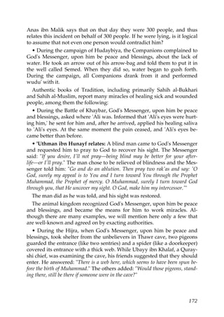 Anas ibn Malik says that on that day they were 300 people, and thus
relates this incident on behalf of 300 people. If he were lying, is it logical
to assume that not even one person would contradict him?
• During the campaign of Hudaybiya, the Companions complained to
God's Messenger, upon him be peace and blessings, about the lack of
water. He took an arrow out of his arrow-bag and told them to put it in
the well called Semed. When they did so, water began to gush forth.
During the campaign, all Companions drank from it and performed
wudu' with it.
Authentic books of Tradition, including primarily Sahih al-Bukhari
and Sahih al-Muslim, report many miracles of healing sick and wounded
people, among them the following:
• During the Battle of Khaybar, God's Messenger, upon him be peace
and blessings, asked where 'Ali was. Informed that 'Ali's eyes were hurt-
ing him,' he sent for him and, after he arrived, applied his healing saliva
to 'Ali's eyes. At the same moment the pain ceased, and 'Ali's eyes be-
came better than before.
• 'Uthman ibn Hunayf relates: A blind man came to God's Messenger
and requested him to pray to God to recover his sight. The Messenger
said: "If you desire, I'll not pray—being blind may be better for your after-
life—or I'll pray." The man chose to be relieved of blindness and the Mes-
senger told him: "Go and do an ablution. Then pray two rak'as and say: 'O
God, surely my appeal is to You and I turn toward You through the Prophet
Muhammad, the Prophet of mercy. O Muhammad, surely I turn toward God
through you, that He uncover my sight. O God, make him my intercessor.'"
The man did as he was told, and his sight was restored.
The animal kingdom recognized God's Messenger, upon him be peace
and blessings, and became the means for him to work miracles. Al-
though there are many examples, we will mention here only a few that
are well-known and agreed on by exacting authorities.
• During the Hijra, when God's Messenger, upon him be peace and
blessings, took shelter from the unbelievers in Thawr cave, two pigeons
guarded the entrance (like two sentries) and a spider (like a doorkeeper)
covered its entrance with a thick web. While Ubayy ibn Khalaf, a Quray-
shi chief, was examining the cave, his friends suggested that they should
enter. He answered: "There is a web here, which seems to have been spun be-
fore the birth of Muhammad." The others added: "Would those pigeons, stand-
ing there, still be there if someone were in the cave?"
172
 