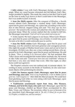• Jabir relates: I was with God's Messenger during a military cam-
paign. When my camel became exhausted and left behind, God's Mes-
senger prodded it slightly. This made the camel so fast that I had to pull
on the reins to make it go slower so that I could listen to the Messenger,
but I was unable to [slow it down].
• Anas ibn Malik reports: After the conquest of Khaybar, a Jewish
woman offered God's Messenger a roasted sheep. God's Messenger,
upon him be peace and blessings, ate a piece but, according to the narra-
tion of Abu Dawud, stopped eating and said: "This sheep says has been
poisoned." He turned to the woman and asked her why she offered him a
poisoned sheep. When the woman replied that she wanted to kill him,
the Messenger responded: "God will not let you attack and annoy me."
• 'A'isha reports: We had a pigeon in our house. When God's Messen-
ger, upon him be peace and blessings, was at home, it would stay quiet.
As soon as he left, it would continually pace to and fro.
• Anas ibn Malik relates: God's Messenger, upon him be peace and
blessings, was the comeliest and most generous and courageous person.
One night the people of Madina heard some voices and set out in fear to
investigate. On their way, they saw a man coming toward them, who ap-
peared to be God's Messenger, upon him be peace and blessings. He said
to them: "There is nothing to be distressed about." He had mounted Abu
Talha's horse and investigated the matter before anybody else. He turned
to Abu Talha and said: "I found your horse fast and comfortable" whereas it
had been a very slow one before that event. After that night, no other
horse could race against it.
The Prophet's miracles were not confined only to animate objects. Ac-
cording to many accounts in the books of Traditions, he also used inan-
imate objects while performing his miracles.
• Jabir ibn Samura reports: God's Messenger, upon him be peace
and blessings, once said: "Prior to my Prophethood, a rock in Makka used to
greet me. I still recognize it." 'Abd Allah ibn Mas'ud reports: We could hear
food glorifying God while we were eating with God's Messenger, upon
him be peace and blessings.
• Traditionists unanimously report from Anas, Abu Hurayra,
'Uthman, and Sa'id ibn Zayd, who said: God's Messenger, upon him be
peace and blessings, climbed up Mount Uhud, accompanied by Abu
Bakr, 'Umar, and 'Uthman. The mountain, either in awe or because of its
joy, trem-bled. God's Messenger told it: "Be still, O Uhud, for on you there
is a Prophet, a truthful one, and two martyrs."
173
 