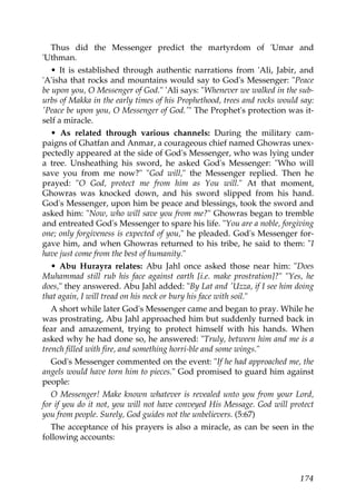 Thus did the Messenger predict the martyrdom of 'Umar and
'Uthman.
• It is established through authentic narrations from 'Ali, Jabir, and
'A'isha that rocks and mountains would say to God's Messenger: "Peace
be upon you, O Messenger of God." 'Ali says: "Whenever we walked in the sub-
urbs of Makka in the early times of his Prophethood, trees and rocks would say:
'Peace be upon you, O Messenger of God.'" The Prophet's protection was it-
self a miracle.
• As related through various channels: During the military cam-
paigns of Ghatfan and Anmar, a courageous chief named Ghowras unex-
pectedly appeared at the side of God's Messenger, who was lying under
a tree. Unsheathing his sword, he asked God's Messenger: "Who will
save you from me now?" "God will," the Messenger replied. Then he
prayed: "O God, protect me from him as You will." At that moment,
Ghowras was knocked down, and his sword slipped from his hand.
God's Messenger, upon him be peace and blessings, took the sword and
asked him: "Now, who will save you from me?" Ghowras began to tremble
and entreated God's Messenger to spare his life. "You are a noble, forgiving
one; only forgiveness is expected of you," he pleaded. God's Messenger for-
gave him, and when Ghowras returned to his tribe, he said to them: "I
have just come from the best of humanity."
• Abu Hurayra relates: Abu Jahl once asked those near him: "Does
Muhammad still rub his face against earth [i.e. make prostration]?" "Yes, he
does," they answered. Abu Jahl added: "By Lat and 'Uzza, if I see him doing
that again, I will tread on his neck or bury his face with soil."
A short while later God's Messenger came and began to pray. While he
was prostrating, Abu Jahl approached him but suddenly turned back in
fear and amazement, trying to protect himself with his hands. When
asked why he had done so, he answered: "Truly, between him and me is a
trench filled with fire, and something horri-ble and some wings."
God's Messenger commented on the event: "If he had approached me, the
angels would have torn him to pieces." God promised to guard him against
people:
O Messenger! Make known whatever is revealed unto you from your Lord,
for if you do it not, you will not have conveyed His Message. God will protect
you from people. Surely, God guides not the unbelievers. (5:67)
The acceptance of his prayers is also a miracle, as can be seen in the
following accounts:
174
 