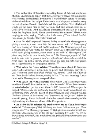 • The authorities of Tradition, including Imam al-Bukhari and Imam
Muslim, unanimously report that the Messenger's prayer for rain always
was accepted immediately. Sometimes it would begin before he lowered
his hands while on the pulpit. Rain clouds would appear when his army
ran out of water. Even in his childhood, his grandfather 'Abd al-Muttalib
would go out with him to pray for rain, and rain would come out of
God's love for him. 'Abd al-Muttalib immortalized this fact in a poem.
After the Prophet's death, 'Umar once invoked the name of 'Abbas while
praying for rain, saying: "O God, this is the uncle of Your beloved Prophet.
Give us rain for his sake." Thereafter it rained.
• Anas ibn Malik reported that one Friday when God's Messenger was
giving a sermon, a man came into the mosque and said: "O Messenger of
God, there is drought. Please ask God to send rain." The Messenger prayed, and
it rained until the next Friday. On that day, while God's Messenger was on the
pulpit again giving a sermon, a man stood up and said: "O Messenger of God,
please pray to God to turn the rain from us." The Messenger prayed: "O God,
send the rain onto the places around us, not onto us." Anas, who reported the
event, says: "By God, I saw the clouds scatter and rain fall onto other places,
and it stopped raining on the people of Madina." 39
• 'Abd Allah ibn 'Umar relates: When there were about 40 Compan-
ions, God's Messenger, upon him be peace and blessings, prayed: "O
God, strengthen Islam with which of those two, namely, 'Umar ibn al-Khattab
and 'Amr ibn al-Hisham, is more pleasing to You." The next morning, 'Umar
came to the Messenger and accepted Islam.
• 'Abd Allah ibn 'Abbas reports: Once when God's Messenger went
to relieve himself, I carried water to him for wudu'. When he came out,
he asked who had put the water there. "I did," I answered. Whereupon he
prayed: "O God, make him profoundly knowledgeable in religion and teach him
the meaning of the Qur'an." Based on this prayer, he later would be called
"Profound Scholar of the Umma" and "Interpreter of the Qur'an." When he
was still young, 'Umar included him in his consultative assembly of the
high-ranking scholars and elders of the Companions.
• Anas ibn Malik relates: My mother took me to God's Messenger
and said: "O Messenger of God, this is my son Anas. Let him serve you. Please
pray for him." The Messenger prayed: "O God, give him abundant wealth and
offspring." Anas remarked in his old age, swearing by God: "You see the
abundance of my wealth, and my children and grandchildren number about one
hundred."
39.Bukhari, Istisqa', 7; Muslim, Istisqa', 1.
175
 