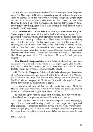 • Abu Hurayra once complained to God's Messenger about forgetful-
ness. The Messenger told him to spread a piece of cloth on the ground.
Then he seemed to fill his hands with invisible things and empty them
on the cloth. After repeating this three or four times, he told Abu
Hurayra to pick it up. Abu Hurayra, as he himself later swore by God,
never forgot anything again. This is also among the well-known events
related to the Companions.
• In addition, the Prophet met with and spoke to angels and jinn.
'Umar reports: We were sitting with God's Messenger, upon him be
peace and blessings, when a man appeared beside us. He had dark black
hair and was wearing a white robe. There were no signs of traveling
upon him. He sat before the Messenger and, touching his knees to the
Messenger's, asked him about faith, Islam, perfection of virtue (ihsan),
and the Last Day. After the interview, the man left and disappeared.
God's Messenger, upon him be peace and blessings, turned to me and
asked who that man was. "God and His Messenger know better" I answered.
The Messenger concluded: "He was Gabriel. He came to teach you your
religion."
• Sa'd ibn Abi Waqqas relates: At the Battle of Uhud, I saw two men
dressed in white on either side of God's Messenger, fighting for his sake.
I had never seen them before, nor have I seen them since. (Sa'd meant
that they were two archangels, Gabriel and Michael).
• Rifa'a ibn Rafi' reports: Gabriel asked God's Messenger his opinion
of the Compan-ions who participated in the Battle of Badr. The Messen-
ger answered like this: "We consider them among the most virtu-ous of
Muslims." Gabriel responded: "So do we. We consider the angels who were
present there among the most virtuous of angels."
• In his Musnad, Ahmad ibn Hanbal reports from 'Abd Allah ibn
Mas'ud that God's Messenger, upon him be peace and blessings, invited
jinn to accept Islam and taught them about the Qur'an. 40
The Prophet, upon him be peace and blessings, also performed mir-
acles related to the appearance of invisible objects and realms.
• 'A'isha reports: One day the sun was eclipsed. God's Messenger,
upon him be peace and blessings, performed the prayer of eclipse and
then explained: "The sun and the moon are two of God's signs. When you wit-
ness an eclipse, pray until it ends. By God, in this place where I have performed
the prayer I saw everything promised to me. When you saw me move forward
40.Musnad, 1:455.
176
 