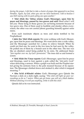 during the prayer, I did that to take a cluster of grapes that appeared to me from
Paradise. Again, by God, when you saw me move backward, I did so because I
saw Hell roaring with its parts piling one upon another."
• 'Abd Allah ibn 'Abbas relates: God's Messenger, upon him be
peace and blessings, passed by two graves and said: Heed what I will
tell you: Those lying in those graves are suf-fering torments because of
two grave sins. One of them used to backbite and slander others every-
where; the other was not careful [about guarding himself] against urine
stains.
Even such inanimate objects as trees and sticks testified to his
Prophethood.
• Jabir ibn 'Abd Allah reports: We were walking with God's Messen-
ger, upon him be peace and blessings. We went down into a wide valley,
and the Messenger searched for a place to relieve himself. When he
could not find one, he went to the two trees he had seen by the valley.
He pulled one of them by a branch next to the other tree. The tree was
like an obedient camel being pulled by its reins. He addressed them:
"Join together over me, by God's permission." The trees did so and formed a
screen.
• 'Abd Allah ibn 'Umar reports: God's Messenger, upon him be peace
and blessings, used to lean against a pole called the "date-palm trunk"
when delivering a sermon. When a pulpit was built and the Prophet star-
ted giving his sermons from it, the pole moaned because of its separa-
tion. The Messenger climbed down and stroked it, after which it stopped
moaning. 41
• Abu Sa'id al-Khudri relates: God's Messenger gave Qatada ibn
Nu'man a stick on a dark night, saying: "This stick will light up your sur-
roundings as far as 7 meters. When you get home, you will see a black shadow.
Without allowing it to tell you anything, strike it with this stick."
Qatada did as he was instructed.
41.Bukhari, Manaqib, 25; Tirmidhi, Manaqib, 6; Nasa'i, Jumu'ah.
177
 