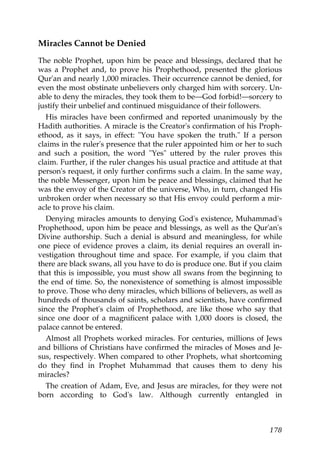 Miracles Cannot be Denied
The noble Prophet, upon him be peace and blessings, declared that he
was a Prophet and, to prove his Prophethood, presented the glorious
Qur'an and nearly 1,000 miracles. Their occurrence cannot be denied, for
even the most obstinate unbelievers only charged him with sorcery. Un-
able to deny the miracles, they took them to be—God forbid!—sorcery to
justify their unbelief and continued misguidance of their followers.
His miracles have been confirmed and reported unanimously by the
Hadith authorities. A miracle is the Creator's confirmation of his Proph-
ethood, as it says, in effect: "You have spoken the truth." If a person
claims in the ruler's presence that the ruler appointed him or her to such
and such a position, the word "Yes" uttered by the ruler proves this
claim. Further, if the ruler changes his usual practice and attitude at that
person's request, it only further confirms such a claim. In the same way,
the noble Messenger, upon him be peace and blessings, claimed that he
was the envoy of the Creator of the universe, Who, in turn, changed His
unbroken order when necessary so that His envoy could perform a mir-
acle to prove his claim.
Denying miracles amounts to denying God's existence, Muhammad's
Prophethood, upon him be peace and blessings, as well as the Qur'an's
Divine authorship. Such a denial is absurd and meaningless, for while
one piece of evidence proves a claim, its denial requires an overall in-
vestigation throughout time and space. For example, if you claim that
there are black swans, all you have to do is produce one. But if you claim
that this is impossible, you must show all swans from the beginning to
the end of time. So, the nonexistence of something is almost impossible
to prove. Those who deny miracles, which billions of believers, as well as
hundreds of thousands of saints, scholars and scientists, have confirmed
since the Prophet's claim of Prophethood, are like those who say that
since one door of a magnificent palace with 1,000 doors is closed, the
palace cannot be entered.
Almost all Prophets worked miracles. For centuries, millions of Jews
and billions of Christians have confirmed the miracles of Moses and Je-
sus, respectively. When compared to other Prophets, what shortcoming
do they find in Prophet Muhammad that causes them to deny his
miracles?
The creation of Adam, Eve, and Jesus are miracles, for they were not
born according to God's law. Although currently entangled in
178
 