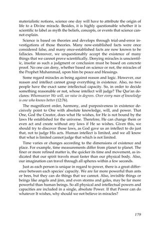 materialistic notions, science one day will have to attribute the origin of
life to a Divine miracle. Besides, it is highly questionable whether it is
scientific to label as myth the beliefs, concepts, or events that science can-
not explain.
Science is based on theories and develops through trial-and-error in-
vestigations of those theories. Many now-established facts were once
considered false, and many once-established facts are now known to be
fallacies. Moreover, we unquestionably accept the existence of many
things that we cannot prove scientifically. Denying miracles is unscientif-
ic, insofar as such a judgment or conclusion must be based on concrete
proof. No one can deny, whether based on science or not, the miracles of
the Prophet Muhammad, upon him be peace and blessings.
Some regard miracles as being against reason and logic. However, our
reason and intellect cannot grasp everything in existence. Also, no two
people have the exact same intellectual capacity. So, in order to decide
something reasonable or not, whose intellect will judge? The Qur'an de-
clares: Whomsoever We will, we raise in degrees. Over every man of knowledge
is one who knows better (12:76).
The magnificent order, harmony, and purposiveness in existence de-
cisively point to One with absolute knowledge, will, and power. That
One, God the Creator, does what He wishes, for He is not bound by the
laws He established for the universe. Therefore, He can change them or
even act and create without any laws if He so wishes. Given this, we
should try to discover those laws, as God gave us an intellect to do just
that, not to judge His acts. Human intellect is limited, and we all know
that what is limited cannot judge that which is not limited.
Time varies or changes according to the dimensions of existence and
place. For example, time measurements differ from planet to planet. The
finer or more refined matter is, the quicker its time and movement, as in-
dicated that our spirit travels must faster than our physical body. Also,
our imagination can travel through all spheres within a few seconds.
Just as each person is unique in regard to power, there is a great differ-
ence between each species' capacity. We are far more powerful than ants
or bees, but they can do things that we cannot. Also, invisible things or
beings like angels and jinn, and even storms and gales, may be far more
powerful than human beings. So all physical and intellectual powers and
capacities are included in a single, absolute Power. If that Power can do
whatever It wishes, why should we not believe in miracles?
179
 