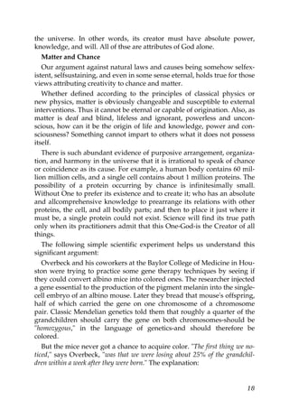the universe. In other words, its creator must have absolute power,
knowledge, and will. All of thse are attributes of God alone.
Matter and Chance
Our argument against natural laws and causes being somehow selfex-
istent, selfsustaining, and even in some sense eternal, holds true for those
views attributing creativity to chance and matter.
Whether defined according to the principles of classical physics or
new physics, matter is obviously changeable and susceptible to external
interventions. Thus it cannot be eternal or capable of origination. Also, as
matter is deaf and blind, lifeless and ignorant, powerless and uncon-
scious, how can it be the origin of life and knowledge, power and con-
sciousness? Something cannot impart to others what it does not possess
itself.
There is such abundant evidence of purposive arrangement, organiza-
tion, and harmony in the universe that it is irrational to speak of chance
or coincidence as its cause. For example, a human body contains 60 mil-
lion million cells, and a single cell contains about 1 million proteins. The
possibility of a protein occurring by chance is infinitesimally small.
Without One to prefer its existence and to create it; who has an absolute
and allcomprehensive knowledge to prearrange its relations with other
proteins, the cell, and all bodily parts; and then to place it just where it
must be, a single protein could not exist. Science will find its true path
only when its practitioners admit that this One-God-is the Creator of all
things.
The following simple scientific experiment helps us understand this
significant argument:
Overbeck and his coworkers at the Baylor College of Medicine in Hou-
ston were trying to practice some gene therapy techniques by seeing if
they could convert albino mice into colored ones. The researcher injected
a gene essential to the production of the pigment melanin into the single-
cell embryo of an albino mouse. Later they bread that mouse's offspring,
half of which carried the gene on one chromosome of a chromosome
pair. Classic Mendelian genetics told them that roughly a quarter of the
grandchildren should carry the gene on both chromosomes-should be
"homozygous," in the language of genetics-and should therefore be
colored.
But the mice never got a chance to acquire color. "The first thing we no-
ticed," says Overbeck, "was that we were losing about 25% of the grandchil-
dren within a week after they were born." The explanation:
18
 