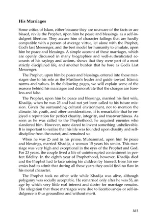 His Marriages
Some critics of Islam, either because they are unaware of the facts or are
biased, revile the Prophet, upon him be peace and blessings, as a self-in-
dulgent libertine. They accuse him of character failings that are hardly
compatible with a person of average virtue, let alone with the Prophet,
God's last Messenger, and the best model for humanity to emulate, upon
him be peace and blessings. A simple account of these marriages, which
are openly discussed in many biographies and well-authenticated ac-
counts of his sayings and actions, shows that they were part of a most
strictly disciplined life, and another burden that he bore as God's Last
Messenger.
The Prophet, upon him be peace and blessings, entered into these mar-
riages due to his role as the Muslims's leader and guide toward Islamic
norms and values. In the following pages, we will explain some of the
reasons behind his marriages and demonstrate that the charges are base-
less and false.
The Prophet, upon him be peace and blessings, married his first wife,
Khadija, when he was 25 and had not yet been called to his future mis-
sion. Given the surrounding cultural environment, not to mention the
climate, his youth, and other considerations, it is remarkable that he en-
joyed a reputation for perfect chastity, integrity, and trustworthiness. As
soon as he was called to the Prophethood, he acquired enemies who
slandered him. However, none dared to invent something unbelievable.
It is important to realize that his life was founded upon chastity and self-
discipline from the outset, and remained so.
When he was 25 and in his prime, Muhammad, upon him be peace
and blessings, married Khadija, a woman 15 years his senior. This mar-
riage was very high and exceptional in the eyes of the Prophet and God.
For 23 years, the couple lived a life of uninterrupted contentment in per-
fect fidelity. In the eighth year of Prophethood, however, Khadija died
and the Prophet had to face raising his children by himself. Even his en-
emies had to admit that during all these years they could find no flaw in
his moral character.
The Prophet took no other wife while Khadija was alive, although
polygamy was socially acceptable. He remarried only after he was 55, an
age by which very little real interest and desire for marriage remains.
The allegation that these marriages were due to licentiousness or self-in-
dulgence is thus groundless and without merit.
181
 