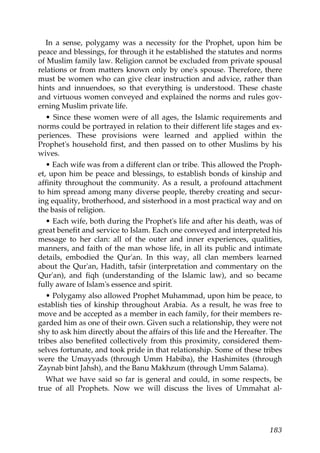 In a sense, polygamy was a necessity for the Prophet, upon him be
peace and blessings, for through it he established the statutes and norms
of Muslim family law. Religion cannot be excluded from private spousal
relations or from matters known only by one's spouse. Therefore, there
must be women who can give clear instruction and advice, rather than
hints and innuendoes, so that everything is understood. These chaste
and virtuous women conveyed and explained the norms and rules gov-
erning Muslim private life.
• Since these women were of all ages, the Islamic requirements and
norms could be portrayed in relation to their different life stages and ex-
periences. These provisions were learned and applied within the
Prophet's household first, and then passed on to other Muslims by his
wives.
• Each wife was from a different clan or tribe. This allowed the Proph-
et, upon him be peace and blessings, to establish bonds of kinship and
affinity throughout the community. As a result, a profound attachment
to him spread among many diverse people, thereby creating and secur-
ing equality, brotherhood, and sisterhood in a most practical way and on
the basis of religion.
• Each wife, both during the Prophet's life and after his death, was of
great benefit and service to Islam. Each one conveyed and interpreted his
message to her clan: all of the outer and inner experiences, qualities,
manners, and faith of the man whose life, in all its public and intimate
details, embodied the Qur'an. In this way, all clan members learned
about the Qur'an, Hadith, tafsir (interpretation and commentary on the
Qur'an), and fiqh (understanding of the Islamic law), and so became
fully aware of Islam's essence and spirit.
• Polygamy also allowed Prophet Muhammad, upon him be peace, to
establish ties of kinship throughout Arabia. As a result, he was free to
move and be accepted as a member in each family, for their members re-
garded him as one of their own. Given such a relationship, they were not
shy to ask him directly about the affairs of this life and the Hereafter. The
tribes also benefited collectively from this proximity, considered them-
selves fortunate, and took pride in that relationship. Some of these tribes
were the Umayyads (through Umm Habiba), the Hashimites (through
Zaynab bint Jahsh), and the Banu Makhzum (through Umm Salama).
What we have said so far is general and could, in some respects, be
true of all Prophets. Now we will discuss the lives of Ummahat al-
183
 