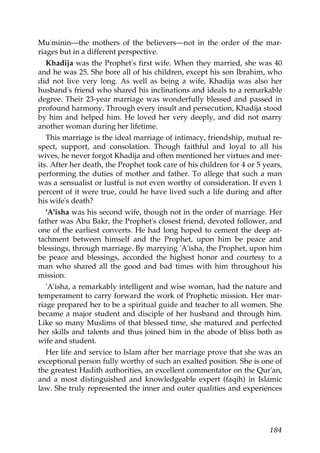 Mu'minin—the mothers of the believers—not in the order of the mar-
riages but in a different perspective.
Khadija was the Prophet's first wife. When they married, she was 40
and he was 25. She bore all of his children, except his son Ibrahim, who
did not live very long. As well as being a wife, Khadija was also her
husband's friend who shared his inclinations and ideals to a remarkable
degree. Their 23-year marriage was wonderfully blessed and passed in
profound harmony. Through every insult and persecution, Khadija stood
by him and helped him. He loved her very deeply, and did not marry
another woman during her lifetime.
This marriage is the ideal marriage of intimacy, friendship, mutual re-
spect, support, and consolation. Though faithful and loyal to all his
wives, he never forgot Khadija and often mentioned her virtues and mer-
its. After her death, the Prophet took care of his children for 4 or 5 years,
performing the duties of mother and father. To allege that such a man
was a sensualist or lustful is not even worthy of consideration. If even 1
percent of it were true, could he have lived such a life during and after
his wife's death?
'A'isha was his second wife, though not in the order of marriage. Her
father was Abu Bakr, the Prophet's closest friend, devoted follower, and
one of the earliest converts. He had long hoped to cement the deep at-
tachment between himself and the Prophet, upon him be peace and
blessings, through marriage. By marrying 'A'isha, the Prophet, upon him
be peace and blessings, accorded the highest honor and courtesy to a
man who shared all the good and bad times with him throughout his
mission.
'A'isha, a remarkably intelligent and wise woman, had the nature and
temperament to carry forward the work of Prophetic mission. Her mar-
riage prepared her to be a spiritual guide and teacher to all women. She
became a major student and disciple of her husband and through him.
Like so many Muslims of that blessed time, she matured and perfected
her skills and talents and thus joined him in the abode of bliss both as
wife and student.
Her life and service to Islam after her marriage prove that she was an
exceptional person fully worthy of such an exalted position. She is one of
the greatest Hadith authorities, an excellent commentator on the Qur'an,
and a most distinguished and knowledgeable expert (faqih) in Islamic
law. She truly represented the inner and outer qualities and experiences
184
 