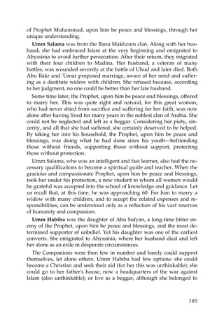 of Prophet Muhammad, upon him be peace and blessings, through her
unique understanding.
Umm Salama was from the Banu Makhzum clan. Along with her hus-
band, she had embraced Islam at the very beginning and emigrated to
Abyssinia to avoid further persecution. After their return, they migrated
with their four children to Madina. Her husband, a veteran of many
battles, was wounded severely at the battle of Uhud and later died. Both
Abu Bakr and 'Umar proposed marriage, aware of her need and suffer-
ing as a destitute widow with children. She refused because, according
to her judgment, no one could be better than her late husband.
Some time later, the Prophet, upon him be peace and blessings, offered
to marry her. This was quite right and natural, for this great woman,
who had never shied from sacrifice and suffering for her faith, was now
alone after having lived for many years in the noblest clan of Arabia. She
could not be neglected and left as a beggar. Considering her piety, sin-
cerity, and all that she had suffered, she certainly deserved to be helped.
By taking her into his household, the Prophet, upon him be peace and
blessings, was doing what he had done since his youth—befriending
those without friends, supporting those without support, protecting
those without protection.
Umm Salama, who was an intelligent and fast learner, also had the ne-
cessary qualifications to become a spiritual guide and teacher. When the
gracious and compassionate Prophet, upon him be peace and blessings,
took her under his protection, a new student to whom all women would
be grateful was accepted into the school of knowledge and guidance. Let
us recall that, at this time, he was approaching 60. For him to marry a
widow with many children, and to accept the related expenses and re-
sponsibilities, can be understood only as a reflection of his vast reserves
of humanity and compassion.
Umm Habiba was the daughter of Abu Sufyan, a long-time bitter en-
emy of the Prophet, upon him be peace and blessings, and the most de-
termined supporter of unbelief. Yet his daughter was one of the earliest
converts. She emigrated to Abyssinia, where her husband died and left
her alone as an exile in desperate circumstances.
The Companions were then few in number and barely could support
themselves, let alone others. Umm Habiba had few options: she could
become a Christian and seek their aid (for her this was unthinkable); she
could go to her father's house, now a headquarters of the war against
Islam (also unthinkable); or live as a beggar, although she belonged to
185
 