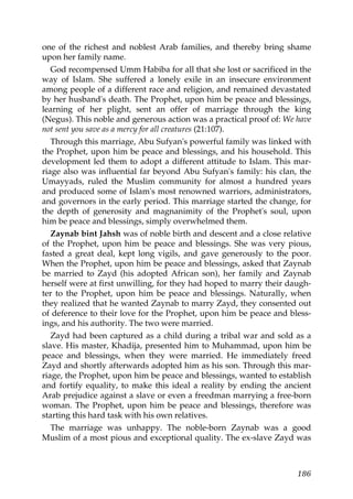 one of the richest and noblest Arab families, and thereby bring shame
upon her family name.
God recompensed Umm Habiba for all that she lost or sacrificed in the
way of Islam. She suffered a lonely exile in an insecure environment
among people of a different race and religion, and remained devastated
by her husband's death. The Prophet, upon him be peace and blessings,
learning of her plight, sent an offer of marriage through the king
(Negus). This noble and generous action was a practical proof of: We have
not sent you save as a mercy for all creatures (21:107).
Through this marriage, Abu Sufyan's powerful family was linked with
the Prophet, upon him be peace and blessings, and his household. This
development led them to adopt a different attitude to Islam. This mar-
riage also was influential far beyond Abu Sufyan's family: his clan, the
Umayyads, ruled the Muslim community for almost a hundred years
and produced some of Islam's most renowned warriors, administrators,
and governors in the early period. This marriage started the change, for
the depth of generosity and magnanimity of the Prophet's soul, upon
him be peace and blessings, simply overwhelmed them.
Zaynab bint Jahsh was of noble birth and descent and a close relative
of the Prophet, upon him be peace and blessings. She was very pious,
fasted a great deal, kept long vigils, and gave generously to the poor.
When the Prophet, upon him be peace and blessings, asked that Zaynab
be married to Zayd (his adopted African son), her family and Zaynab
herself were at first unwilling, for they had hoped to marry their daugh-
ter to the Prophet, upon him be peace and blessings. Naturally, when
they realized that he wanted Zaynab to marry Zayd, they consented out
of deference to their love for the Prophet, upon him be peace and bless-
ings, and his authority. The two were married.
Zayd had been captured as a child during a tribal war and sold as a
slave. His master, Khadija, presented him to Muhammad, upon him be
peace and blessings, when they were married. He immediately freed
Zayd and shortly afterwards adopted him as his son. Through this mar-
riage, the Prophet, upon him be peace and blessings, wanted to establish
and fortify equality, to make this ideal a reality by ending the ancient
Arab prejudice against a slave or even a freedman marrying a free-born
woman. The Prophet, upon him be peace and blessings, therefore was
starting this hard task with his own relatives.
The marriage was unhappy. The noble-born Zaynab was a good
Muslim of a most pious and exceptional quality. The ex-slave Zayd was
186
 