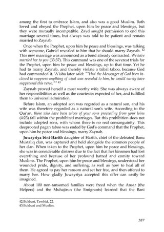 among the first to embrace Islam, and also was a good Muslim. Both
loved and obeyed the Prophet, upon him be peace and blessings, but
they were mutually incompatible. Zayd sought permission to end this
marriage several times, but always was told to be patient and remain
married to Zaynab.
Once when the Prophet, upon him be peace and blessings, was talking
with someone, Gabriel revealed to him that he should marry Zaynab. 42
This new marriage was announced as a bond already contracted: We have
married her to you (33:37). This command was one of the severest trials for
the Prophet, upon him be peace and blessings, up to that time. Yet he
had to marry Zaynab, and thereby violate a tribal taboo, because God
had commanded it. 'A'isha later said: ""Had the Messenger of God been in-
clined to suppress anything of what was revealed to him, he would surely have
suppressed this verse."" 43
Zaynab proved herself a most worthy wife. She was always aware of
her responsibilities as well as the courtesies expected of her, and fulfilled
them to universal admiration.
Before Islam, an adopted son was regarded as a natural son, and his
wife was therefore regarded as a natural son's wife. According to the
Qur'an, those who have been wives of your sons proceeding from your loins
(4:23) fall within the prohibited marriages. But this prohibition does not
include adopted sons, with whom there is no real consanguinity. This
deeprooted pagan taboo was ended by God's command that the Prophet,
upon him be peace and blessings, marry Zaynab.
Juwayriya bint Harith daughter of Harith, chief of the defeated Banu
Mustaliq clan, was captured and held alongside the common people of
her clan. When taken to the Prophet, upon him be peace and blessings,
she was in considerable distress due to the fact that her kinsmen had lost
everything and because of her profound hatred and enmity toward
Muslims. The Prophet, upon him be peace and blessings, understood her
wounded pride, dignity, and suffering, as well as how to heal all of
them. He agreed to pay her ransom and set her free, and then offered to
marry her. How gladly Juwayriya accepted this offer can easily be
imagined.
About 100 non-ransomed families were freed when the Ansar (the
Helpers) and the Muhajirun (the Emigrants) learned that the Bani
42.Bukhari, Tawhid, 22.
43.Bukhari and Muslim.
187
 