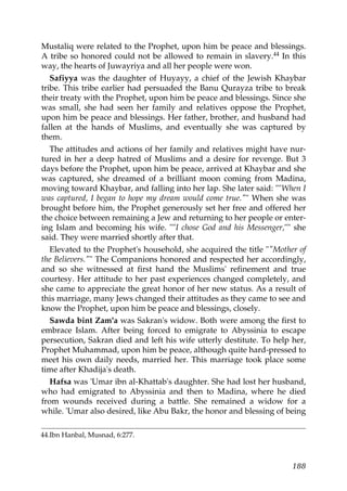 Mustaliq were related to the Prophet, upon him be peace and blessings.
A tribe so honored could not be allowed to remain in slavery.44 In this
way, the hearts of Juwayriya and all her people were won.
Safiyya was the daughter of Huyayy, a chief of the Jewish Khaybar
tribe. This tribe earlier had persuaded the Banu Qurayza tribe to break
their treaty with the Prophet, upon him be peace and blessings. Since she
was small, she had seen her family and relatives oppose the Prophet,
upon him be peace and blessings. Her father, brother, and husband had
fallen at the hands of Muslims, and eventually she was captured by
them.
The attitudes and actions of her family and relatives might have nur-
tured in her a deep hatred of Muslims and a desire for revenge. But 3
days before the Prophet, upon him be peace, arrived at Khaybar and she
was captured, she dreamed of a brilliant moon coming from Madina,
moving toward Khaybar, and falling into her lap. She later said: ""When I
was captured, I began to hope my dream would come true."" When she was
brought before him, the Prophet generously set her free and offered her
the choice between remaining a Jew and returning to her people or enter-
ing Islam and becoming his wife. ""I chose God and his Messenger,"" she
said. They were married shortly after that.
Elevated to the Prophet's household, she acquired the title ""Mother of
the Believers."" The Companions honored and respected her accordingly,
and so she witnessed at first hand the Muslims' refinement and true
courtesy. Her attitude to her past experiences changed completely, and
she came to appreciate the great honor of her new status. As a result of
this marriage, many Jews changed their attitudes as they came to see and
know the Prophet, upon him be peace and blessings, closely.
Sawda bint Zam'a was Sakran's widow. Both were among the first to
embrace Islam. After being forced to emigrate to Abyssinia to escape
persecution, Sakran died and left his wife utterly destitute. To help her,
Prophet Muhammad, upon him be peace, although quite hard-pressed to
meet his own daily needs, married her. This marriage took place some
time after Khadija's death.
Hafsa was 'Umar ibn al-Khattab's daughter. She had lost her husband,
who had emigrated to Abyssinia and then to Madina, where he died
from wounds received during a battle. She remained a widow for a
while. 'Umar also desired, like Abu Bakr, the honor and blessing of being
44.Ibn Hanbal, Musnad, 6:277.
188
 