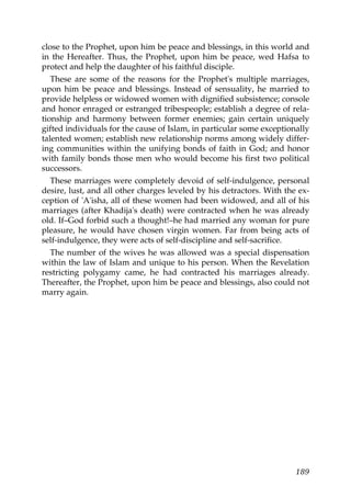 close to the Prophet, upon him be peace and blessings, in this world and
in the Hereafter. Thus, the Prophet, upon him be peace, wed Hafsa to
protect and help the daughter of his faithful disciple.
These are some of the reasons for the Prophet's multiple marriages,
upon him be peace and blessings. Instead of sensuality, he married to
provide helpless or widowed women with dignified subsistence; console
and honor enraged or estranged tribespeople; establish a degree of rela-
tionship and harmony between former enemies; gain certain uniquely
gifted individuals for the cause of Islam, in particular some exceptionally
talented women; establish new relationship norms among widely differ-
ing communities within the unifying bonds of faith in God; and honor
with family bonds those men who would become his first two political
successors.
These marriages were completely devoid of self-indulgence, personal
desire, lust, and all other charges leveled by his detractors. With the ex-
ception of 'A'isha, all of these women had been widowed, and all of his
marriages (after Khadija's death) were contracted when he was already
old. If–God forbid such a thought!–he had married any woman for pure
pleasure, he would have chosen virgin women. Far from being acts of
self-indulgence, they were acts of self-discipline and self-sacrifice.
The number of the wives he was allowed was a special dispensation
within the law of Islam and unique to his person. When the Revelation
restricting polygamy came, he had contracted his marriages already.
Thereafter, the Prophet, upon him be peace and blessings, also could not
marry again.
189
 