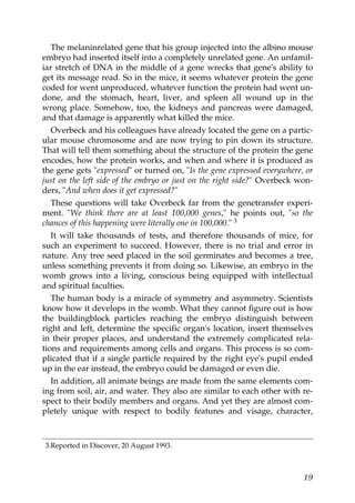The melaninrelated gene that his group injected into the albino mouse
embryo had inserted itself into a completely unrelated gene. An unfamil-
iar stretch of DNA in the middle of a gene wrecks that gene's ability to
get its message read. So in the mice, it seems whatever protein the gene
coded for went unproduced, whatever function the protein had went un-
done, and the stomach, heart, liver, and spleen all wound up in the
wrong place. Somehow, too, the kidneys and pancreas were damaged,
and that damage is apparently what killed the mice.
Overbeck and his colleagues have already located the gene on a partic-
ular mouse chromosome and are now trying to pin down its structure.
That will tell them something about the structure of the protein the gene
encodes, how the protein works, and when and where it is produced as
the gene gets "expressed" or turned on, "Is the gene expressed everywhere, or
just on the left side of the embryo or just on the right side?" Overbeck won-
ders, "And when does it get expressed?"
These questions will take Overbeck far from the genetransfer experi-
ment. "We think there are at least 100,000 genes," he points out, "so the
chances of this happening were literally one in 100,000." 3
It will take thousands of tests, and therefore thousands of mice, for
such an experiment to succeed. However, there is no trial and error in
nature. Any tree seed placed in the soil germinates and becomes a tree,
unless something prevents it from doing so. Likewise, an embryo in the
womb grows into a living, conscious being equipped with intellectual
and spiritual faculties.
The human body is a miracle of symmetry and asymmetry. Scientists
know how it develops in the womb. What they cannot figure out is how
the buildingblock particles reaching the embryo distinguish between
right and left, determine the specific organ's location, insert themselves
in their proper places, and understand the extremely complicated rela-
tions and requirements among cells and organs. This process is so com-
plicated that if a single particle required by the right eye's pupil ended
up in the ear instead, the embryo could be damaged or even die.
In addition, all animate beings are made from the same elements com-
ing from soil, air, and water. They also are similar to each other with re-
spect to their bodily members and organs. And yet they are almost com-
pletely unique with respect to bodily features and visage, character,
3.Reported in Discover, 20 August 1993.
19
 