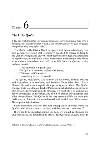 Chapter 6
The Holy Qur'an
If We had sent down this Qur'an on a mountain, surely you would have seen it
humbled, rent asunder by fear of God. Such comparisons do We coin for people
that perhaps they may reflect. (59:21)
The Qur'an is the Divine Word or Speech sent down to humanity, the
best pattern of creation that is uniquely qualified to receive it. Despite
the Qur'an's weight and gravity, most people cannot feel and appreciate
its significance, for they have closed their senses and faculties to it. Those
who alienate themselves and their inner life from the Qur'an receive
nothing from it.
For one who is a good "diver"
The Qur'an is an ocean replete with jewels;
While one indifferent to it
Has nothing to receive from it.
The Qur'an, revealed by God to meet all our needs, diffuses blessing
and is peerless in its sublimity and holiness. Those who obey it live a
blessed life and acquire (spiritual) superiority over others. The Qur'an
changes their world into a kind of Paradise, in which its blessings bloom
like flowers. To benefit from its blessing, we must obey its commands,
reflect continually on its verses, and use it to answer our questions and
solve our problems. The Qur'an is the very essence of life; the more you
dedicate your life to it, the more blessed and fruitful your life becomes.
The opposite is just as true.
God's Messenger declares: The best among you is one who learns the
Qur'an (with all the truths it contains) and then teaches it to others. 45
If we are to be included among the best, we should go through the
Qur'anic truths and teach them to others. The Qur'an is a Divine letter to
45.Sahih al-Bukhari, Fada'il al-Qur'an, 21; Sunan Abu Dawud, Witr, 14.
190
 
