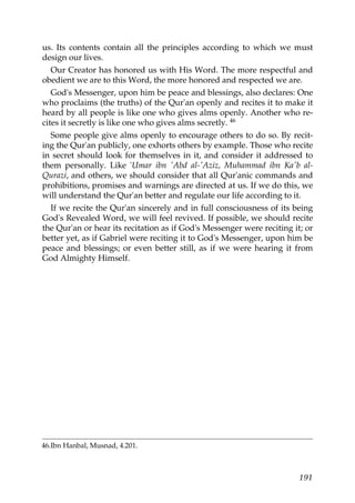 us. Its contents contain all the principles according to which we must
design our lives.
Our Creator has honored us with His Word. The more respectful and
obedient we are to this Word, the more honored and respected we are.
God's Messenger, upon him be peace and blessings, also declares: One
who proclaims (the truths) of the Qur'an openly and recites it to make it
heard by all people is like one who gives alms openly. Another who re-
cites it secretly is like one who gives alms secretly. 46
Some people give alms openly to encourage others to do so. By recit-
ing the Qur'an publicly, one exhorts others by example. Those who recite
in secret should look for themselves in it, and consider it addressed to
them personally. Like 'Umar ibn 'Abd al-'Aziz, Muhammad ibn Ka'b al-
Qurazi, and others, we should consider that all Qur'anic commands and
prohibitions, promises and warnings are directed at us. If we do this, we
will understand the Qur'an better and regulate our life according to it.
If we recite the Qur'an sincerely and in full consciousness of its being
God's Revealed Word, we will feel revived. If possible, we should recite
the Qur'an or hear its recitation as if God's Messenger were reciting it; or
better yet, as if Gabriel were reciting it to God's Messenger, upon him be
peace and blessings; or even better still, as if we were hearing it from
God Almighty Himself.
46.Ibn Hanbal, Musnad, 4.201.
191
 