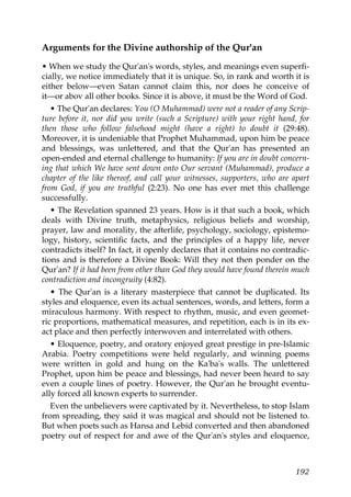 Arguments for the Divine authorship of the Qur'an
• When we study the Qur'an's words, styles, and meanings even superfi-
cially, we notice immediately that it is unique. So, in rank and worth it is
either below—even Satan cannot claim this, nor does he conceive of
it—or abov all other books. Since it is above, it must be the Word of God.
• The Qur'an declares: You (O Muhammad) were not a reader of any Scrip-
ture before it, nor did you write (such a Scripture) with your right hand, for
then those who follow falsehood might (have a right) to doubt it (29:48).
Moreover, it is undeniable that Prophet Muhammad, upon him be peace
and blessings, was unlettered, and that the Qur'an has presented an
open-ended and eternal challenge to humanity: If you are in doubt concern-
ing that which We have sent down onto Our servant (Muhammad), produce a
chapter of the like thereof, and call your witnesses, supporters, who are apart
from God, if you are truthful (2:23). No one has ever met this challenge
successfully.
• The Revelation spanned 23 years. How is it that such a book, which
deals with Divine truth, metaphysics, religious beliefs and worship,
prayer, law and morality, the afterlife, psychology, sociology, epistemo-
logy, history, scientific facts, and the principles of a happy life, never
contradicts itself? In fact, it openly declares that it contains no contradic-
tions and is therefore a Divine Book: Will they not then ponder on the
Qur'an? If it had been from other than God they would have found therein much
contradiction and incongruity (4:82).
• The Qur'an is a literary masterpiece that cannot be duplicated. Its
styles and eloquence, even its actual sentences, words, and letters, form a
miraculous harmony. With respect to rhythm, music, and even geomet-
ric proportions, mathematical measures, and repetition, each is in its ex-
act place and then perfectly interwoven and interrelated with others.
• Eloquence, poetry, and oratory enjoyed great prestige in pre-Islamic
Arabia. Poetry competitions were held regularly, and winning poems
were written in gold and hung on the Ka'ba's walls. The unlettered
Prophet, upon him be peace and blessings, had never been heard to say
even a couple lines of poetry. However, the Qur'an he brought eventu-
ally forced all known experts to surrender.
Even the unbelievers were captivated by it. Nevertheless, to stop Islam
from spreading, they said it was magical and should not be listened to.
But when poets such as Hansa and Lebid converted and then abandoned
poetry out of respect for and awe of the Qur'an's styles and eloquence,
192
 