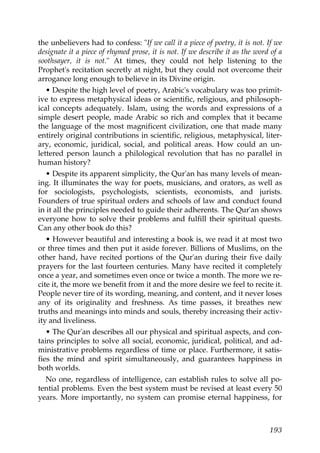 the unbelievers had to confess: "If we call it a piece of poetry, it is not. If we
designate it a piece of rhymed prose, it is not. If we describe it as the word of a
soothsayer, it is not." At times, they could not help listening to the
Prophet's recitation secretly at night, but they could not overcome their
arrogance long enough to believe in its Divine origin.
• Despite the high level of poetry, Arabic's vocabulary was too primit-
ive to express metaphysical ideas or scientific, religious, and philosoph-
ical concepts adequately. Islam, using the words and expressions of a
simple desert people, made Arabic so rich and complex that it became
the language of the most magnificent civilization, one that made many
entirely original contributions in scientific, religious, metaphysical, liter-
ary, economic, juridical, social, and political areas. How could an un-
lettered person launch a philological revolution that has no parallel in
human history?
• Despite its apparent simplicity, the Qur'an has many levels of mean-
ing. It illuminates the way for poets, musicians, and orators, as well as
for sociologists, psychologists, scientists, economists, and jurists.
Founders of true spiritual orders and schools of law and conduct found
in it all the principles needed to guide their adherents. The Qur'an shows
everyone how to solve their problems and fulfill their spiritual quests.
Can any other book do this?
• However beautiful and interesting a book is, we read it at most two
or three times and then put it aside forever. Billions of Muslims, on the
other hand, have recited portions of the Qur'an during their five daily
prayers for the last fourteen centuries. Many have recited it completely
once a year, and sometimes even once or twice a month. The more we re-
cite it, the more we benefit from it and the more desire we feel to recite it.
People never tire of its wording, meaning, and content, and it never loses
any of its originality and freshness. As time passes, it breathes new
truths and meanings into minds and souls, thereby increasing their activ-
ity and liveliness.
• The Qur'an describes all our physical and spiritual aspects, and con-
tains principles to solve all social, economic, juridical, political, and ad-
ministrative problems regardless of time or place. Furthermore, it satis-
fies the mind and spirit simultaneously, and guarantees happiness in
both worlds.
No one, regardless of intelligence, can establish rules to solve all po-
tential problems. Even the best system must be revised at least every 50
years. More importantly, no system can promise eternal happiness, for
193
 