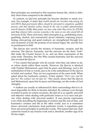their principles are restricted to this transient human life, which is infin-
itely short when compared to the afterlife.
In contrast, no Qur'anic principle has become obsolete or needs revi-
sion. For example, it states that wealth should not circulate only among the
rich (59:7); that government offices should be entrusted to competent, qualified
persons, and that absolute justice should be the rule in public administration
and all disputes (4:58); that people can have only what they strive for (53:39);
and that whoever kills a person unjustly is the same as one who would kill all
humanity (5:32). These and many other principles (e.g., prohibiting usury,
gambling, alcohol, and extramarital sexual relations; enjoining prayer,
fasting, alms-giving, and good conduct), are strengthened through love
and awareness of God, the promise of an eternal happy life, and the fear
of punishment in Hell.
The Qur'an also unveils the mystery of humanity, creation, and the
universe. The Qur'an, humanity, and the universe are the three "books"
that make the Creator known to us, and are three expressions of the
same truth. Therefore, the One Who created humanity and the universe
also revealed the Qur'an.
• You cannot find people who do exactly what they ask others to do,
or whose deeds reflect them exactly. However, the Qur'an is identical
with Prophet Muhammad, upon him be peace and blessings, and is the
embodiment of him in words, just as he is the embodiment of the Qur'an
in belief and conduct. They are two expressions of the same truth. When
asked about her husband's conduct, 'A'isha replied: "Don't you read the
Qur'an? His conduct was the Qur'an." This clearly shows that the Qur'an
and Muhammad, upon him be peace and blessings, are the works of God
Almighty.
• Authors are usually so influenced by their surroundings that it is al-
most impossible for them to become detached. By contrast, even though
revealed in parts on certain occasions, the Qur'an is as equally universal
and objective when dealing with particular issues as it is exact and pre-
cise when dealing with universal matters. It uses precise expressions
even while describing the beginning of creation and the end of time, and
humanity's creation and life in the other world. Just as it sometimes
draws universal conclusions from particular events, it sometimes goes
from universal principles to particular events. This typical Qur'anic style
cannot be found in any human work and is, therefore, another sign of its
Divine origin.
194
 