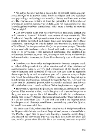• No author has ever written a book in his or her field that is as accur-
ate as the Qur'an is in such varied fields as religion and law, sociology
and psychology, eschatology and morality, history and literature, and so
on. The Qur'an also contains at least the principles of all branches of
knowledge, either in summary or in detail, and not even one piece of this
knowledge has ever been contradicted. What more is needed to prove its
Divine origin?
• Can any author claim that his or her work is absolutely correct and
will remain so forever? Scientific conclusions change constantly. The
Torah and Gospels undergo continuous alteration—even a superficial
study of Bibles published in different times and languages shows these
alterations. Yet the Qur'an's truths retain their freshness or, in the words
of Said Nursi, "as time grows older, the Qur'an grows ever younger." No mis-
take or contradiction has ever been found in it, and ever since the begin-
ning of its revelation it has remained unchanged and displayed its
uniqueness. It continues, even now, to conquer new hearts and reveal its
hidden unlimited treasures, to bloom like a heavenly rose with countless
petals.
• Based on your knowledge and reputation for honesty, can you speak
on behalf of the president, the prime minister, and all other ministers; of
associations for writers, lawyers, and workers; and of the board of uni-
versity lecturers and scientists? If you can, can you claim to represent
them as perfectly as each would want you to? If you can, can you legis-
late for all the affairs of the country? This is just what the Prophet, upon
him be peace and blessings, achieved through the Qur'an. How can you
claim that an unlettered person, who was totally apolitical until he was
40, could achieve such results without Divine inspiration and support?
• The Prophet, upon him be peace and blessings, is admonished in the
Qur'an. If he were its author, would he give such a noticeable place to
the grave slander against his wife? Would he not hide the revelation or-
dering him to marry Zaynab (discussed above), rather than publicize it,
if it did not come from God? 'A'isha said later that if the Prophet, upon
him be peace and blessings, could have concealed any part of the Qur'an,
he would have concealed this.
His uncle Abu Talib, who raised him since he was 8 and protected him
for 10 years after his declaration of Prophethood, never embraced Islam.
The Prophet, upon him be peace and blessings, loved his uncle deeply
and desired his conversion, but was told that: You guide not whom you
love, but God guides whom He wills. He is best aware of those who are guided
195
 