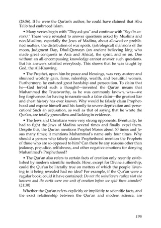 (28:56). If he were the Qur'an's author, he could have claimed that Abu
Talib had embraced Islam.
• Many verses begin with "They ask you" and continue with "Say (in an-
swer)." These were revealed to answer questions asked by Muslims and
non-Muslims, especially the Jews of Madina, about allowed or prohib-
ited matters, the distribution of war spoils, (astrological) mansions of the
moon, Judgment Day, Dhul-Qarnayn (an ancient believing king who
made great conquests in Asia and Africa), the spirit, and so on. One
without an all-encompassing knowledge cannot answer such questions.
But his answers satisfied everybody. This shows that he was taught by
God, the All-Knowing.
• The Prophet, upon him be peace and blessings, was very austere and
shunned worldly gain, fame, rulership, wealth, and beautiful women.
Furthermore, he endured great hardship and persecution. To claim that
he—God forbid such a thought!—invented the Qur'an means that
Muhammad the Trustworthy, as he was commonly known, was—we
beg forgiveness for having to narrate such a false claim—the greatest liar
and cheat history has ever known. Why would he falsely claim Prophet-
hood and expose himself and his family to severe deprivation and perse-
cution? Such an accusation, as well as that of saying that he wrote the
Qur'an, are totally groundless and lacking in evidence.
• The Jews and Christians were very strong opponents. Eventually, he
had to fight the Jews of Madina several times and finally expel them.
Despite this, the Qur'an mentions Prophet Moses about 50 times and Je-
sus many times; it mentions Muhammad's name only four times. Why
should a person who falsely claims Prophethood mention the Prophets
of those who are so opposed to him? Can there be any reasons other than
jealousy, prejudice, selfishness, and other negative emotions for denying
Muhammad's Prophethood?
• The Qur'an also refers to certain facts of creation only recently estab-
lished by modern scientific methods. How, except for Divine authorship,
could the Qur'an be literally true on matters of which the people listen-
ing to it being revealed had no idea? For example, if the Qur'an were a
regular book, could it have contained: Do not the unbelievers realize that the
heavens and the earth were one unit of creation before we split them asunder?
(21:30)
Whether the Qur'an refers explicitly or implicitly to scientific facts, and
the exact relationship between the Qur'an and modern science, are
196
 