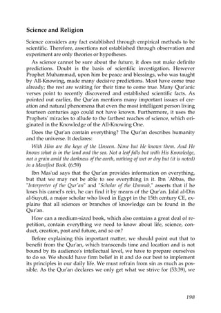 Science and Religion
Science considers any fact established through empirical methods to be
scientific. Therefore, assertions not established through observation and
experiment are only theories or hypotheses.
As science cannot be sure about the future, it does not make definite
predictions. Doubt is the basis of scientific investigation. However
Prophet Muhammad, upon him be peace and blessings, who was taught
by All-Knowing, made many decisive predictions. Most have come true
already; the rest are waiting for their time to come true. Many Qur'anic
verses point to recently discovered and established scientific facts. As
pointed out earlier, the Qur'an mentions many important issues of cre-
ation and natural phenomena that even the most intelligent person living
fourteen centuries ago could not have known. Furthermore, it uses the
Prophets' miracles to allude to the farthest reaches of science, which ori-
ginated in the Knowledge of the All-Knowing One.
Does the Qur'an contain everything? The Qur'an describes humanity
and the universe. It declares:
With Him are the keys of the Unseen. None but He knows them. And He
knows what is in the land and the sea. Not a leaf falls but with His Knowledge,
not a grain amid the darkness of the earth, nothing of wet or dry but (it is noted)
in a Manifest Book. (6:59)
Ibn Mas'ud says that the Qur'an provides information on everything,
but that we may not be able to see everything in it. Ibn 'Abbas, the
"Interpreter of the Qur'an" and "Scholar of the Ummah," asserts that if he
loses his camel's rein, he can find it by means of the Qur'an. Jalal al-Din
al-Suyuti, a major scholar who lived in Egypt in the 15th century CE, ex-
plains that all sciences or branches of knowledge can be found in the
Qur'an.
How can a medium-sized book, which also contains a great deal of re-
petition, contain everything we need to know about life, science, con-
duct, creation, past and future, and so on?
Before explaining this important matter, we should point out that to
benefit from the Qur'an, which transcends time and location and is not
bound by its audience's intellectual level, we have to prepare ourselves
to do so. We should have firm belief in it and do our best to implement
its principles in our daily life. We must refrain from sin as much as pos-
sible. As the Qur'an declares we only get what we strive for (53:39), we
198
 